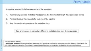 12
<event
name>
Provenance
A possible approach to help answer some of the questions:
1. Automatically generate metadata that describes the flow of data through the pipeline as it occurs
2. Persistently store the metadata for each run of the pipeline
3. Map the questions to queries on the metadata store
Data provenance is a structured form of metadata that may fit the purpose
Article 12 Record-keeping
1. High-risk AI systems shall be designed and developed with capabilities enabling the automatic recording of events (‘logs’) while the
high-risk AI systems is operating. Those logging capabilities shall conform to recognised standards or common specifications.
 