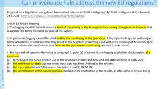19
<event
name>
Can provenance help address the new EU regulations?
Proposal for a Regulation laying down harmonised rules on artificial intelligence (Artificial Intelligence Act) - Brussels,
21.4.2021: https://ec.europa.eu/newsroom/dae/items/709090
Article 12 Record-keeping
2. The logging capabilities shall ensure a level of traceability of the AI system’s functioning throughout its lifecycle that
is appropriate to the intended purpose of the system.
3. In particular, logging capabilities shall enable the monitoring of the operation of the high-risk AI system with respect
to the occurrence of situations that may result in the AI system presenting a risk within the meaning of Article 65(1) or
lead to a substantial modification, and facilitate the post-market monitoring referred to in Article 61.
4. For high-risk AI systems referred to in paragraph 1, point (a) of Annex III, the logging capabilities shall provide, at a
minimum:
(a) recording of the period of each use of the system (start date and time and end date and time of each use);
(b) the reference database against which input data has been checked by the system;
(c) the input data for which the search has led to a match; EN 50 EN
(d) the identification of the natural persons involved in the verification of the results, as referred to in Article 14 (5).
 
