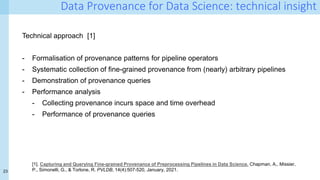 23
Data Provenance for Data Science: technical insight
Technical approach [1]
- Formalisation of provenance patterns for pipeline operators
- Systematic collection of fine-grained provenance from (nearly) arbitrary pipelines
- Demonstration of provenance queries
- Performance analysis
- Collecting provenance incurs space and time overhead
- Performance of provenance queries
[1]. Capturing and Querying Fine-grained Provenance of Preprocessing Pipelines in Data Science. Chapman, A., Missier,
P., Simonelli, G., & Torlone, R. PVLDB, 14(4):507-520, January, 2021.
 
