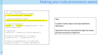 27
Making your code provenance-aware
df = pd.DataFrame(…)
# Create a new provenance document
p = pr.Provenance(df, savepath)
# create provanance tracker
tracker=ProvenanceTracker.ProvenanceTracker(df, p)
# instance generation
tracker.df = tracker.df.append({'key2': 'K4'},
ignore_index=True)
# imputation
tracker.df = tracker.df.fillna('imputato')
# feature transformation of column D
tracker.df['D'] = tracker.df['D']*2
# Feature transformation of column key2
tracker.df['key2'] = tracker.df['key2']*2
Idea:
A python tracker object intercepts dataframe
operations
Operations that are channeled through the tracker
generate provenance fragments
 