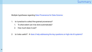 35
Summary
Multiple hypotheses regarding Data Provenance for Data Science:
1. Is it practical to collect fine-grained provenance?
1. To what extent can it be done automatically?
2. How much does it cost?
2. Is it also useful?  does it help addressing the key questions on high-risk AI systems?
 