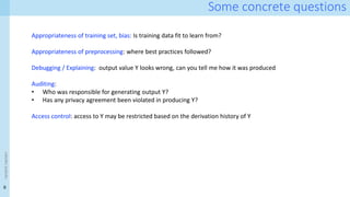 9
Some concrete questions
<event
name>
Appropriateness of training set, bias: Is training data fit to learn from?
Appropriateness of preprocessing: where best practices followed?
Debugging / Explaining: output value Y looks wrong, can you tell me how it was produced
Auditing:
• Who was responsible for generating output Y?
• Has any privacy agreement been violated in producing Y?
Access control: access to Y may be restricted based on the derivation history of Y
 