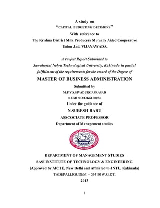 1
A study on
“CAPITAL BUDGETING DECISIONS”
With reference to
The Krishna District Milk Producers Mutually Aided Cooperative
Union .Ltd, VIJAYAWADA.
A Project Report Submitted to
Jawaharlal Nehru Technological University, Kakinada in partial
fulfillment of the requirements for the award of the Degree of
MASTER OF BUSINESS ADMINISTRATION
Submitted by
M.P.V.S.SIVADURGAPRASAD
REGD NO:12K61E0054
Under the guidance of
N.SURESH BABU
ASSCOCIATE PROFESSOR
Department of Management studies
DEPARTMENT OF MANAGEMENT STUDIES
SASI INSTITUTE OF TECHNOLOGY & ENGINEERING
((AApppprroovveedd bbyy AAIICCTTEE,, NNeeww DDeellhhii aanndd AAffffiilliiaatteedd ttoo JJNNTTUU,, KKaakkiinnaaddaa))
TTAADDEEPPAALLLLIIGGUUDDEEMM –– 553344110011WW..GG..DDTT..
2013
 