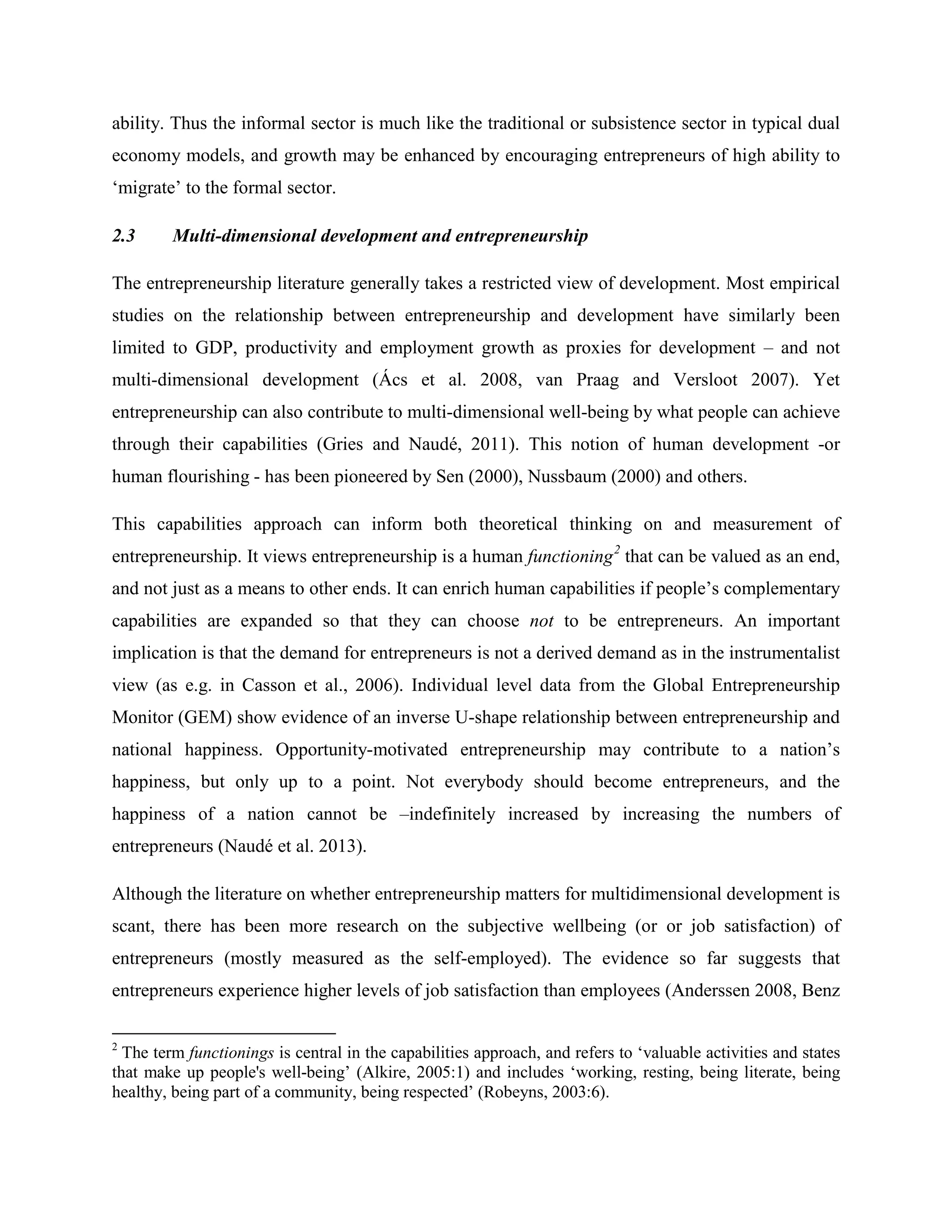 ability. Thus the informal sector is much like the traditional or subsistence sector in typical dual
economy models, and growth may be enhanced by encouraging entrepreneurs of high ability to
‘migrate’ to the formal sector.
2.3 Multi-dimensional development and entrepreneurship
The entrepreneurship literature generally takes a restricted view of development. Most empirical
studies on the relationship between entrepreneurship and development have similarly been
limited to GDP, productivity and employment growth as proxies for development – and not
multi-dimensional development (Ács et al. 2008, van Praag and Versloot 2007). Yet
entrepreneurship can also contribute to multi-dimensional well-being by what people can achieve
through their capabilities (Gries and Naudé, 2011). This notion of human development -or
human flourishing - has been pioneered by Sen (2000), Nussbaum (2000) and others.
This capabilities approach can inform both theoretical thinking on and measurement of
entrepreneurship. It views entrepreneurship is a human functioning2
that can be valued as an end,
and not just as a means to other ends. It can enrich human capabilities if people’s complementary
capabilities are expanded so that they can choose not to be entrepreneurs. An important
implication is that the demand for entrepreneurs is not a derived demand as in the instrumentalist
view (as e.g. in Casson et al., 2006). Individual level data from the Global Entrepreneurship
Monitor (GEM) show evidence of an inverse U-shape relationship between entrepreneurship and
national happiness. Opportunity-motivated entrepreneurship may contribute to a nation’s
happiness, but only up to a point. Not everybody should become entrepreneurs, and the
happiness of a nation cannot be –indefinitely increased by increasing the numbers of
entrepreneurs (Naudé et al. 2013).
Although the literature on whether entrepreneurship matters for multidimensional development is
scant, there has been more research on the subjective wellbeing (or or job satisfaction) of
entrepreneurs (mostly measured as the self-employed). The evidence so far suggests that
entrepreneurs experience higher levels of job satisfaction than employees (Anderssen 2008, Benz
2
The term functionings is central in the capabilities approach, and refers to ‘valuable activities and states
that make up people's well-being’ (Alkire, 2005:1) and includes ‘working, resting, being literate, being
healthy, being part of a community, being respected’ (Robeyns, 2003:6).
 
