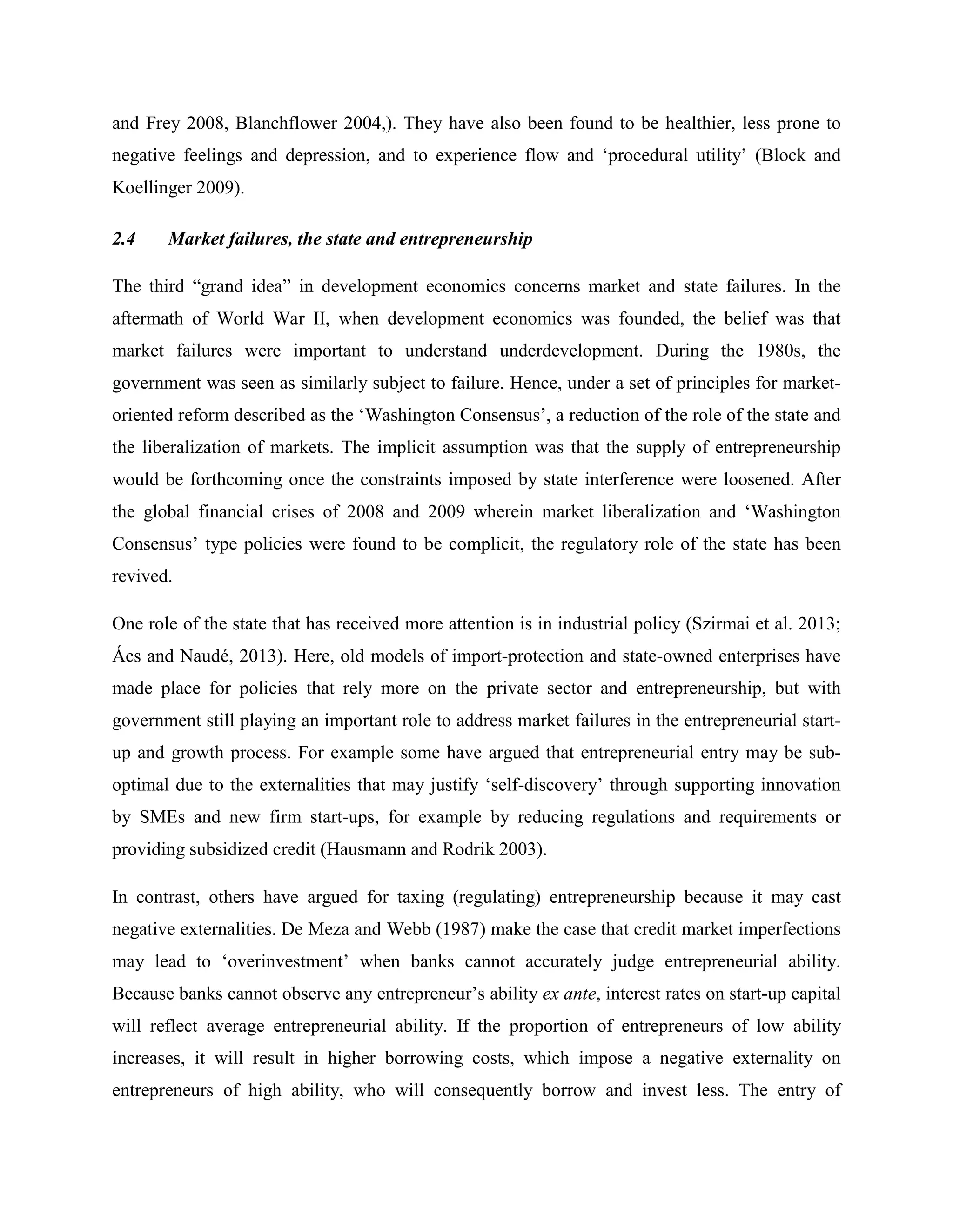 and Frey 2008, Blanchflower 2004,). They have also been found to be healthier, less prone to
negative feelings and depression, and to experience flow and ‘procedural utility’ (Block and
Koellinger 2009).
2.4 Market failures, the state and entrepreneurship
The third “grand idea” in development economics concerns market and state failures. In the
aftermath of World War II, when development economics was founded, the belief was that
market failures were important to understand underdevelopment. During the 1980s, the
government was seen as similarly subject to failure. Hence, under a set of principles for market-
oriented reform described as the ‘Washington Consensus’, a reduction of the role of the state and
the liberalization of markets. The implicit assumption was that the supply of entrepreneurship
would be forthcoming once the constraints imposed by state interference were loosened. After
the global financial crises of 2008 and 2009 wherein market liberalization and ‘Washington
Consensus’ type policies were found to be complicit, the regulatory role of the state has been
revived.
One role of the state that has received more attention is in industrial policy (Szirmai et al. 2013;
Ács and Naudé, 2013). Here, old models of import-protection and state-owned enterprises have
made place for policies that rely more on the private sector and entrepreneurship, but with
government still playing an important role to address market failures in the entrepreneurial start-
up and growth process. For example some have argued that entrepreneurial entry may be sub-
optimal due to the externalities that may justify ‘self-discovery’ through supporting innovation
by SMEs and new firm start-ups, for example by reducing regulations and requirements or
providing subsidized credit (Hausmann and Rodrik 2003).
In contrast, others have argued for taxing (regulating) entrepreneurship because it may cast
negative externalities. De Meza and Webb (1987) make the case that credit market imperfections
may lead to ‘overinvestment’ when banks cannot accurately judge entrepreneurial ability.
Because banks cannot observe any entrepreneur’s ability ex ante, interest rates on start-up capital
will reflect average entrepreneurial ability. If the proportion of entrepreneurs of low ability
increases, it will result in higher borrowing costs, which impose a negative externality on
entrepreneurs of high ability, who will consequently borrow and invest less. The entry of
 