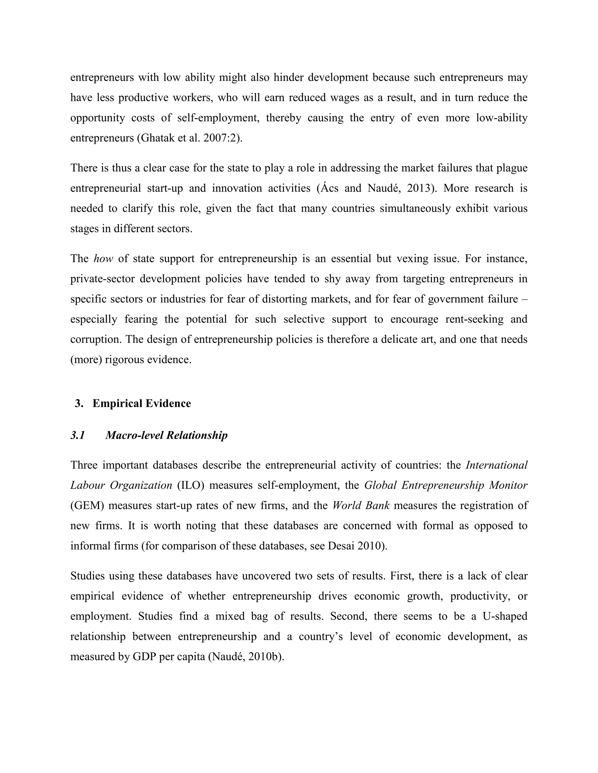 entrepreneurs with low ability might also hinder development because such entrepreneurs may
have less productive workers, who will earn reduced wages as a result, and in turn reduce the
opportunity costs of self-employment, thereby causing the entry of even more low-ability
entrepreneurs (Ghatak et al. 2007:2).
There is thus a clear case for the state to play a role in addressing the market failures that plague
entrepreneurial start-up and innovation activities (Ács and Naudé, 2013). More research is
needed to clarify this role, given the fact that many countries simultaneously exhibit various
stages in different sectors.
The how of state support for entrepreneurship is an essential but vexing issue. For instance,
private-sector development policies have tended to shy away from targeting entrepreneurs in
specific sectors or industries for fear of distorting markets, and for fear of government failure –
especially fearing the potential for such selective support to encourage rent-seeking and
corruption. The design of entrepreneurship policies is therefore a delicate art, and one that needs
(more) rigorous evidence.
3. Empirical Evidence
3.1 Macro-level Relationship
Three important databases describe the entrepreneurial activity of countries: the International
Labour Organization (ILO) measures self-employment, the Global Entrepreneurship Monitor
(GEM) measures start-up rates of new firms, and the World Bank measures the registration of
new firms. It is worth noting that these databases are concerned with formal as opposed to
informal firms (for comparison of these databases, see Desai 2010).
Studies using these databases have uncovered two sets of results. First, there is a lack of clear
empirical evidence of whether entrepreneurship drives economic growth, productivity, or
employment. Studies find a mixed bag of results. Second, there seems to be a U-shaped
relationship between entrepreneurship and a country’s level of economic development, as
measured by GDP per capita (Naudé, 2010b).
 