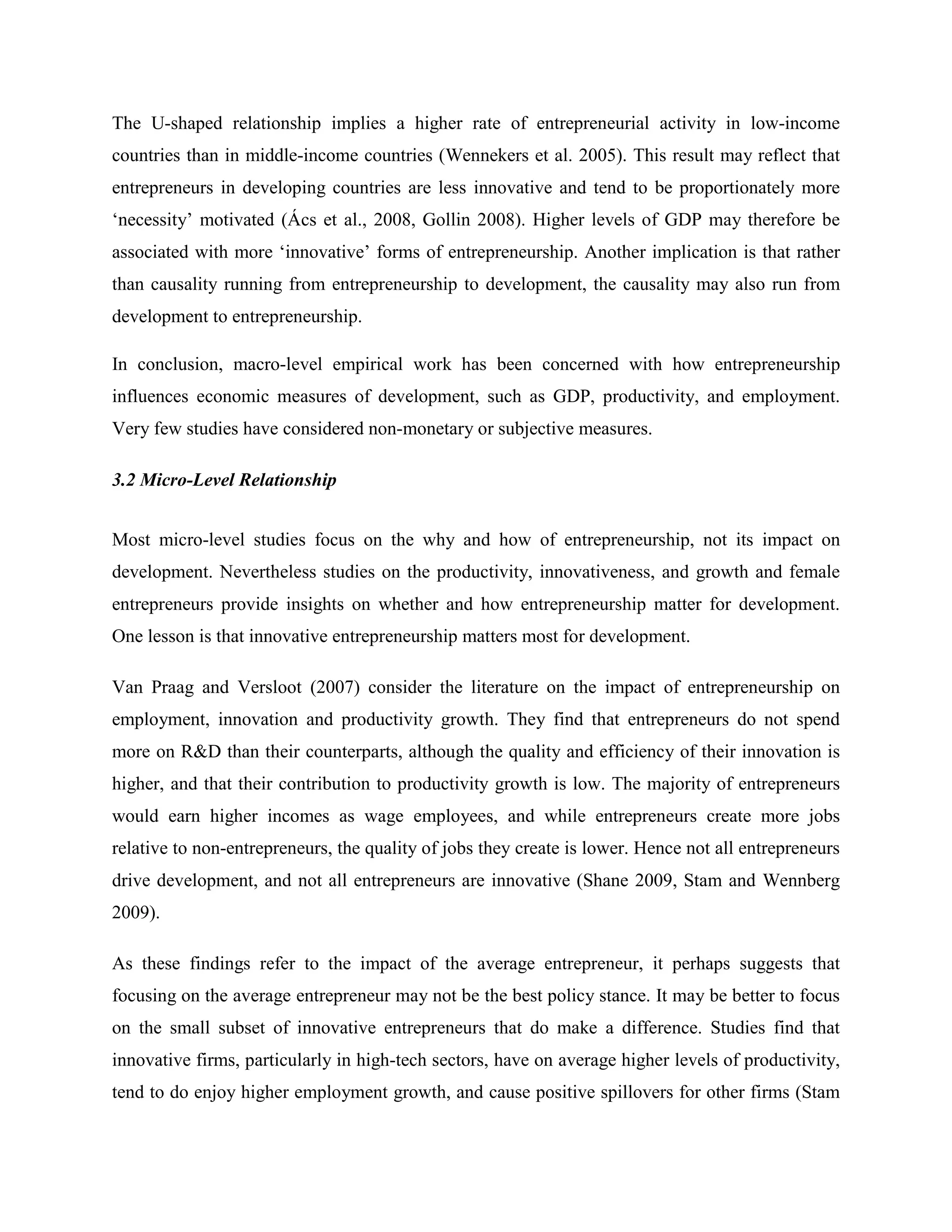 The U-shaped relationship implies a higher rate of entrepreneurial activity in low-income
countries than in middle-income countries (Wennekers et al. 2005). This result may reflect that
entrepreneurs in developing countries are less innovative and tend to be proportionately more
‘necessity’ motivated (Ács et al., 2008, Gollin 2008). Higher levels of GDP may therefore be
associated with more ‘innovative’ forms of entrepreneurship. Another implication is that rather
than causality running from entrepreneurship to development, the causality may also run from
development to entrepreneurship.
In conclusion, macro-level empirical work has been concerned with how entrepreneurship
influences economic measures of development, such as GDP, productivity, and employment.
Very few studies have considered non-monetary or subjective measures.
3.2 Micro-Level Relationship
Most micro-level studies focus on the why and how of entrepreneurship, not its impact on
development. Nevertheless studies on the productivity, innovativeness, and growth and female
entrepreneurs provide insights on whether and how entrepreneurship matter for development.
One lesson is that innovative entrepreneurship matters most for development.
Van Praag and Versloot (2007) consider the literature on the impact of entrepreneurship on
employment, innovation and productivity growth. They find that entrepreneurs do not spend
more on R&D than their counterparts, although the quality and efficiency of their innovation is
higher, and that their contribution to productivity growth is low. The majority of entrepreneurs
would earn higher incomes as wage employees, and while entrepreneurs create more jobs
relative to non-entrepreneurs, the quality of jobs they create is lower. Hence not all entrepreneurs
drive development, and not all entrepreneurs are innovative (Shane 2009, Stam and Wennberg
2009).
As these findings refer to the impact of the average entrepreneur, it perhaps suggests that
focusing on the average entrepreneur may not be the best policy stance. It may be better to focus
on the small subset of innovative entrepreneurs that do make a difference. Studies find that
innovative firms, particularly in high-tech sectors, have on average higher levels of productivity,
tend to do enjoy higher employment growth, and cause positive spillovers for other firms (Stam
 