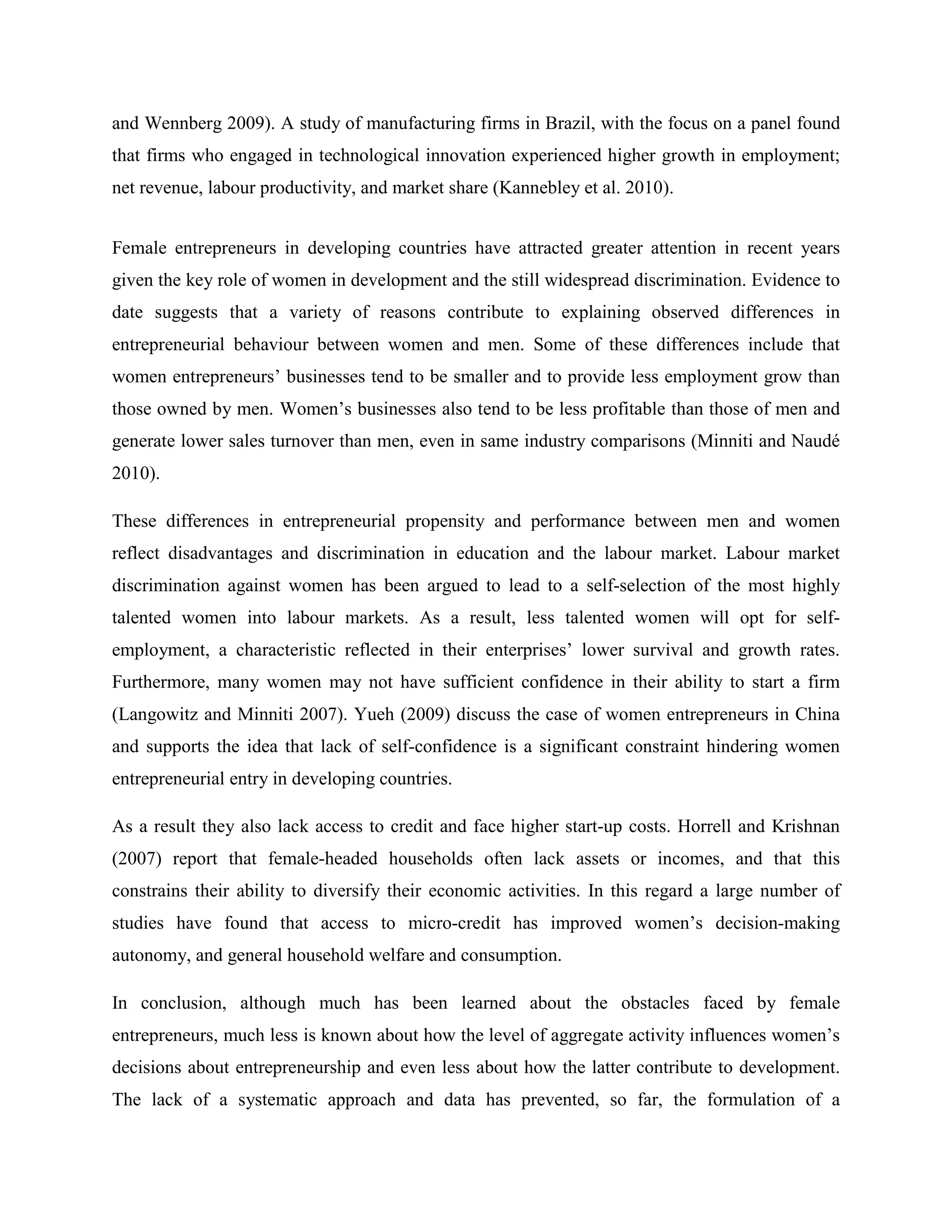 and Wennberg 2009). A study of manufacturing firms in Brazil, with the focus on a panel found
that firms who engaged in technological innovation experienced higher growth in employment;
net revenue, labour productivity, and market share (Kannebley et al. 2010).
Female entrepreneurs in developing countries have attracted greater attention in recent years
given the key role of women in development and the still widespread discrimination. Evidence to
date suggests that a variety of reasons contribute to explaining observed differences in
entrepreneurial behaviour between women and men. Some of these differences include that
women entrepreneurs’ businesses tend to be smaller and to provide less employment grow than
those owned by men. Women’s businesses also tend to be less profitable than those of men and
generate lower sales turnover than men, even in same industry comparisons (Minniti and Naudé
2010).
These differences in entrepreneurial propensity and performance between men and women
reflect disadvantages and discrimination in education and the labour market. Labour market
discrimination against women has been argued to lead to a self-selection of the most highly
talented women into labour markets. As a result, less talented women will opt for self-
employment, a characteristic reflected in their enterprises’ lower survival and growth rates.
Furthermore, many women may not have sufficient confidence in their ability to start a firm
(Langowitz and Minniti 2007). Yueh (2009) discuss the case of women entrepreneurs in China
and supports the idea that lack of self-confidence is a significant constraint hindering women
entrepreneurial entry in developing countries.
As a result they also lack access to credit and face higher start-up costs. Horrell and Krishnan
(2007) report that female-headed households often lack assets or incomes, and that this
constrains their ability to diversify their economic activities. In this regard a large number of
studies have found that access to micro-credit has improved women’s decision-making
autonomy, and general household welfare and consumption.
In conclusion, although much has been learned about the obstacles faced by female
entrepreneurs, much less is known about how the level of aggregate activity influences women’s
decisions about entrepreneurship and even less about how the latter contribute to development.
The lack of a systematic approach and data has prevented, so far, the formulation of a
 
