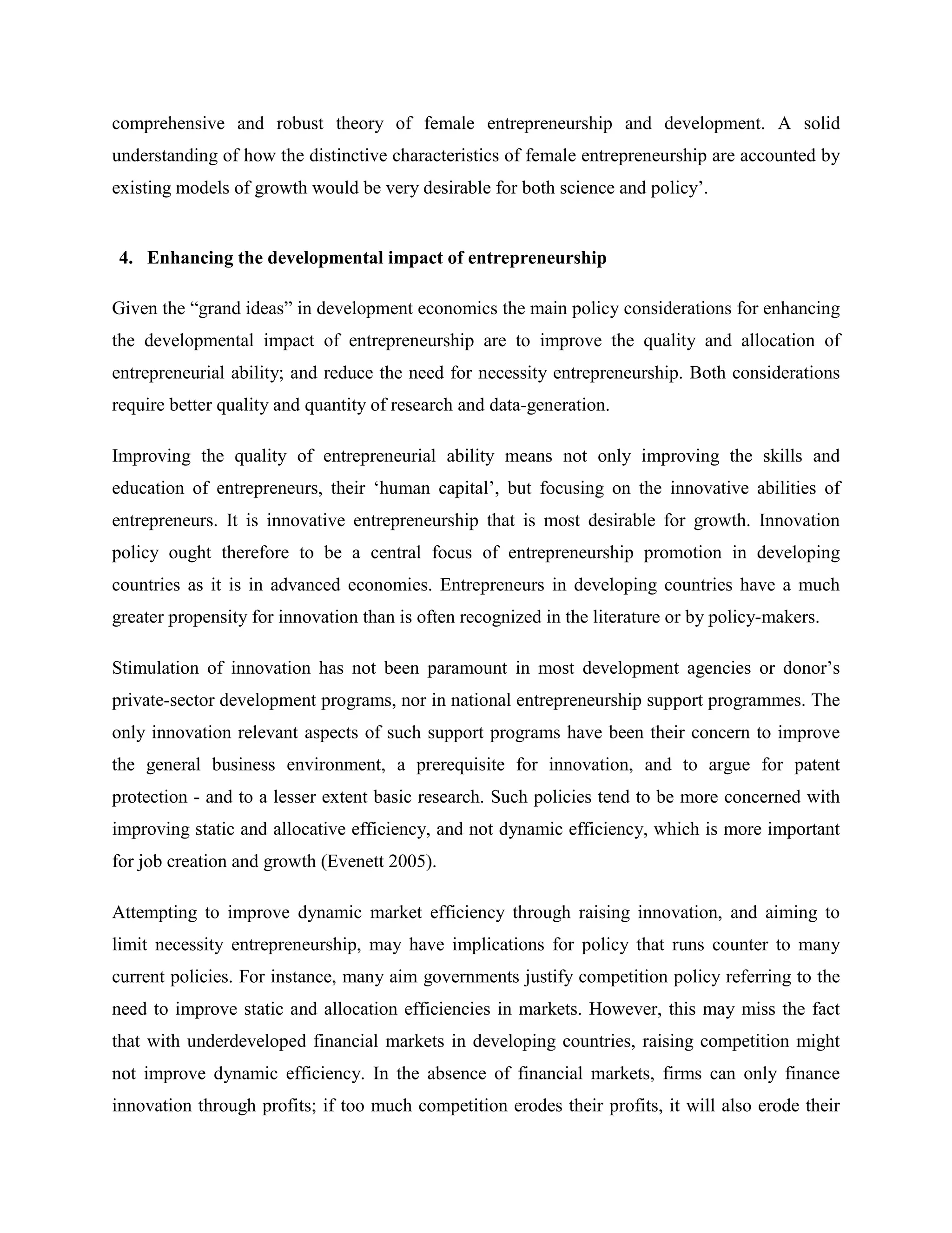 comprehensive and robust theory of female entrepreneurship and development. A solid
understanding of how the distinctive characteristics of female entrepreneurship are accounted by
existing models of growth would be very desirable for both science and policy’.
4. Enhancing the developmental impact of entrepreneurship
Given the “grand ideas” in development economics the main policy considerations for enhancing
the developmental impact of entrepreneurship are to improve the quality and allocation of
entrepreneurial ability; and reduce the need for necessity entrepreneurship. Both considerations
require better quality and quantity of research and data-generation.
Improving the quality of entrepreneurial ability means not only improving the skills and
education of entrepreneurs, their ‘human capital’, but focusing on the innovative abilities of
entrepreneurs. It is innovative entrepreneurship that is most desirable for growth. Innovation
policy ought therefore to be a central focus of entrepreneurship promotion in developing
countries as it is in advanced economies. Entrepreneurs in developing countries have a much
greater propensity for innovation than is often recognized in the literature or by policy-makers.
Stimulation of innovation has not been paramount in most development agencies or donor’s
private-sector development programs, nor in national entrepreneurship support programmes. The
only innovation relevant aspects of such support programs have been their concern to improve
the general business environment, a prerequisite for innovation, and to argue for patent
protection - and to a lesser extent basic research. Such policies tend to be more concerned with
improving static and allocative efficiency, and not dynamic efficiency, which is more important
for job creation and growth (Evenett 2005).
Attempting to improve dynamic market efficiency through raising innovation, and aiming to
limit necessity entrepreneurship, may have implications for policy that runs counter to many
current policies. For instance, many aim governments justify competition policy referring to the
need to improve static and allocation efficiencies in markets. However, this may miss the fact
that with underdeveloped financial markets in developing countries, raising competition might
not improve dynamic efficiency. In the absence of financial markets, firms can only finance
innovation through profits; if too much competition erodes their profits, it will also erode their
 