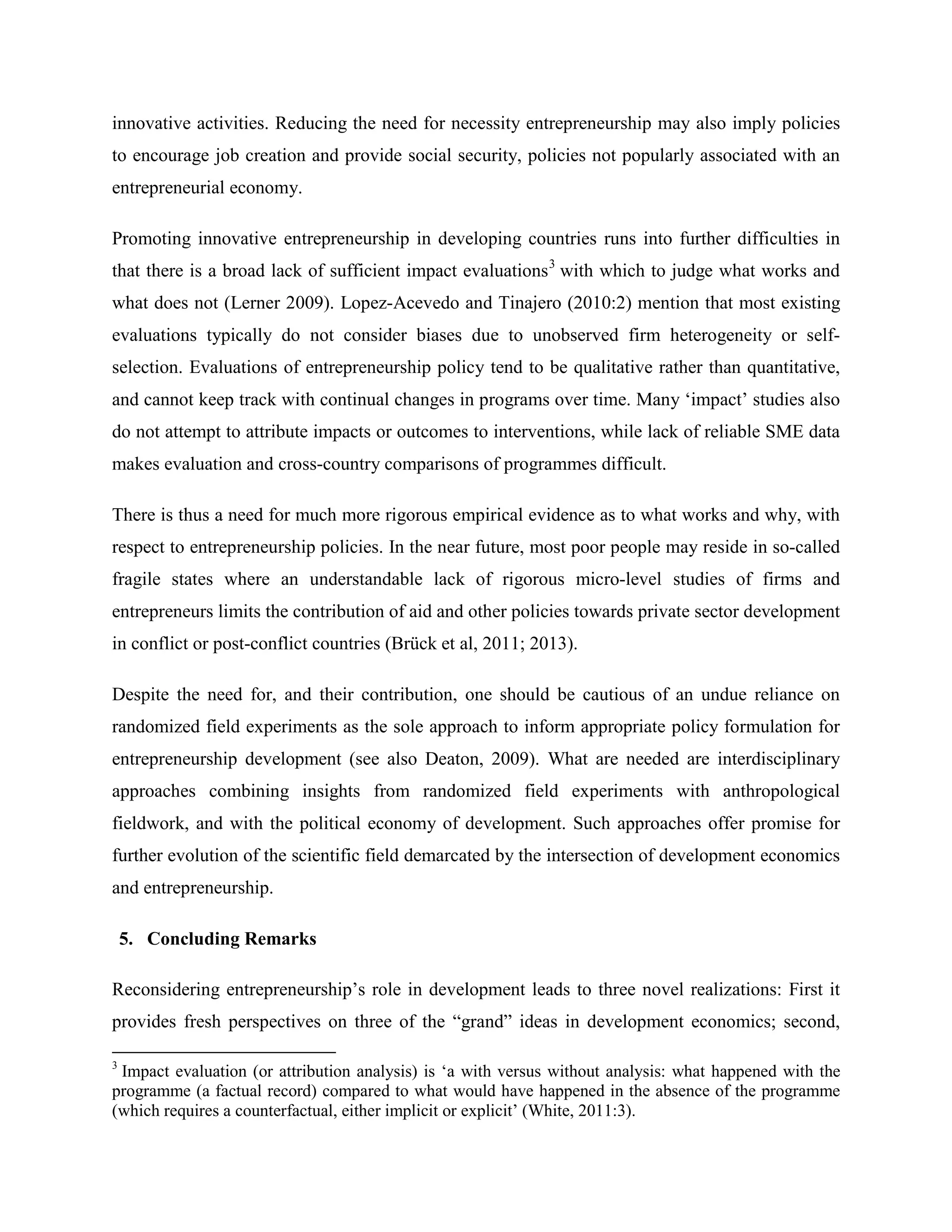 innovative activities. Reducing the need for necessity entrepreneurship may also imply policies
to encourage job creation and provide social security, policies not popularly associated with an
entrepreneurial economy.
Promoting innovative entrepreneurship in developing countries runs into further difficulties in
that there is a broad lack of sufficient impact evaluations3
with which to judge what works and
what does not (Lerner 2009). Lopez-Acevedo and Tinajero (2010:2) mention that most existing
evaluations typically do not consider biases due to unobserved firm heterogeneity or self-
selection. Evaluations of entrepreneurship policy tend to be qualitative rather than quantitative,
and cannot keep track with continual changes in programs over time. Many ‘impact’ studies also
do not attempt to attribute impacts or outcomes to interventions, while lack of reliable SME data
makes evaluation and cross-country comparisons of programmes difficult.
There is thus a need for much more rigorous empirical evidence as to what works and why, with
respect to entrepreneurship policies. In the near future, most poor people may reside in so-called
fragile states where an understandable lack of rigorous micro-level studies of firms and
entrepreneurs limits the contribution of aid and other policies towards private sector development
in conflict or post-conflict countries (Brück et al, 2011; 2013).
Despite the need for, and their contribution, one should be cautious of an undue reliance on
randomized field experiments as the sole approach to inform appropriate policy formulation for
entrepreneurship development (see also Deaton, 2009). What are needed are interdisciplinary
approaches combining insights from randomized field experiments with anthropological
fieldwork, and with the political economy of development. Such approaches offer promise for
further evolution of the scientific field demarcated by the intersection of development economics
and entrepreneurship.
5. Concluding Remarks
Reconsidering entrepreneurship’s role in development leads to three novel realizations: First it
provides fresh perspectives on three of the “grand” ideas in development economics; second,
3
Impact evaluation (or attribution analysis) is ‘a with versus without analysis: what happened with the
programme (a factual record) compared to what would have happened in the absence of the programme
(which requires a counterfactual, either implicit or explicit’ (White, 2011:3).
 