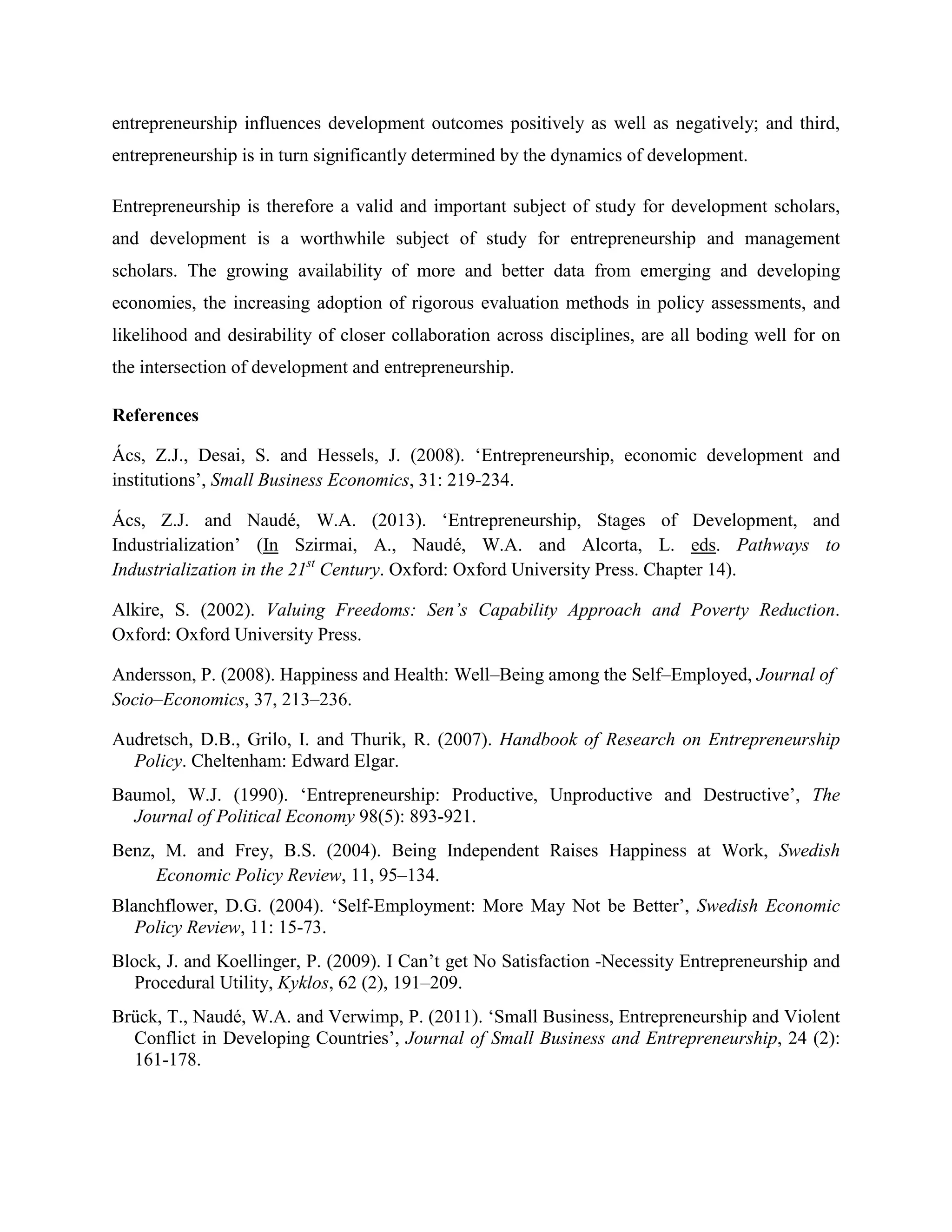 entrepreneurship influences development outcomes positively as well as negatively; and third,
entrepreneurship is in turn significantly determined by the dynamics of development.
Entrepreneurship is therefore a valid and important subject of study for development scholars,
and development is a worthwhile subject of study for entrepreneurship and management
scholars. The growing availability of more and better data from emerging and developing
economies, the increasing adoption of rigorous evaluation methods in policy assessments, and
likelihood and desirability of closer collaboration across disciplines, are all boding well for on
the intersection of development and entrepreneurship.
References
Ács, Z.J., Desai, S. and Hessels, J. (2008). ‘Entrepreneurship, economic development and
institutions’, Small Business Economics, 31: 219-234.
Ács, Z.J. and Naudé, W.A. (2013). ‘Entrepreneurship, Stages of Development, and
Industrialization’ (In Szirmai, A., Naudé, W.A. and Alcorta, L. eds. Pathways to
Industrialization in the 21st
Century. Oxford: Oxford University Press. Chapter 14).
Alkire, S. (2002). Valuing Freedoms: Sen’s Capability Approach and Poverty Reduction.
Oxford: Oxford University Press.
Andersson, P. (2008). Happiness and Health: Well–Being among the Self–Employed, Journal of
Socio–Economics, 37, 213–236.
Audretsch, D.B., Grilo, I. and Thurik, R. (2007). Handbook of Research on Entrepreneurship
Policy. Cheltenham: Edward Elgar.
Baumol, W.J. (1990). ‘Entrepreneurship: Productive, Unproductive and Destructive’, The
Journal of Political Economy 98(5): 893-921.
Benz, M. and Frey, B.S. (2004). Being Independent Raises Happiness at Work, Swedish
Economic Policy Review, 11, 95–134.
Blanchflower, D.G. (2004). ‘Self-Employment: More May Not be Better’, Swedish Economic
Policy Review, 11: 15-73.
Block, J. and Koellinger, P. (2009). I Can’t get No Satisfaction -Necessity Entrepreneurship and
Procedural Utility, Kyklos, 62 (2), 191–209.
Brück, T., Naudé, W.A. and Verwimp, P. (2011). ‘Small Business, Entrepreneurship and Violent
Conflict in Developing Countries’, Journal of Small Business and Entrepreneurship, 24 (2):
161-178.
 