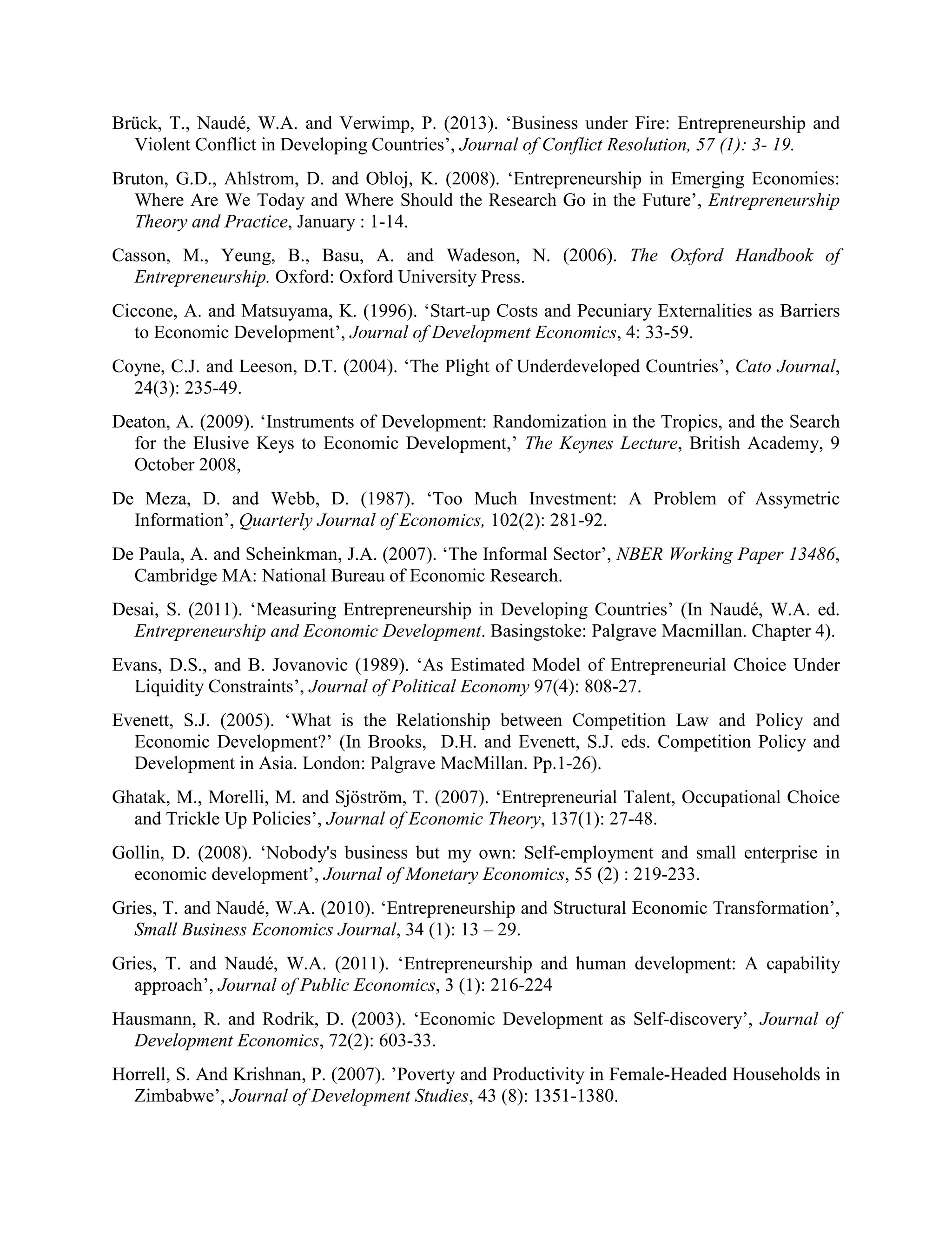 Brück, T., Naudé, W.A. and Verwimp, P. (2013). ‘Business under Fire: Entrepreneurship and
Violent Conflict in Developing Countries’, Journal of Conflict Resolution, 57 (1): 3- 19.
Bruton, G.D., Ahlstrom, D. and Obloj, K. (2008). ‘Entrepreneurship in Emerging Economies:
Where Are We Today and Where Should the Research Go in the Future’, Entrepreneurship
Theory and Practice, January : 1-14.
Casson, M., Yeung, B., Basu, A. and Wadeson, N. (2006). The Oxford Handbook of
Entrepreneurship. Oxford: Oxford University Press.
Ciccone, A. and Matsuyama, K. (1996). ‘Start-up Costs and Pecuniary Externalities as Barriers
to Economic Development’, Journal of Development Economics, 4: 33-59.
Coyne, C.J. and Leeson, D.T. (2004). ‘The Plight of Underdeveloped Countries’, Cato Journal,
24(3): 235-49.
Deaton, A. (2009). ‘Instruments of Development: Randomization in the Tropics, and the Search
for the Elusive Keys to Economic Development,’ The Keynes Lecture, British Academy, 9
October 2008,
De Meza, D. and Webb, D. (1987). ‘Too Much Investment: A Problem of Assymetric
Information’, Quarterly Journal of Economics, 102(2): 281-92.
De Paula, A. and Scheinkman, J.A. (2007). ‘The Informal Sector’, NBER Working Paper 13486,
Cambridge MA: National Bureau of Economic Research.
Desai, S. (2011). ‘Measuring Entrepreneurship in Developing Countries’ (In Naudé, W.A. ed.
Entrepreneurship and Economic Development. Basingstoke: Palgrave Macmillan. Chapter 4).
Evans, D.S., and B. Jovanovic (1989). ‘As Estimated Model of Entrepreneurial Choice Under
Liquidity Constraints’, Journal of Political Economy 97(4): 808-27.
Evenett, S.J. (2005). ‘What is the Relationship between Competition Law and Policy and
Economic Development?’ (In Brooks, D.H. and Evenett, S.J. eds. Competition Policy and
Development in Asia. London: Palgrave MacMillan. Pp.1-26).
Ghatak, M., Morelli, M. and Sjöström, T. (2007). ‘Entrepreneurial Talent, Occupational Choice
and Trickle Up Policies’, Journal of Economic Theory, 137(1): 27-48.
Gollin, D. (2008). ‘Nobody's business but my own: Self-employment and small enterprise in
economic development’, Journal of Monetary Economics, 55 (2) : 219-233.
Gries, T. and Naudé, W.A. (2010). ‘Entrepreneurship and Structural Economic Transformation’,
Small Business Economics Journal, 34 (1): 13 – 29.
Gries, T. and Naudé, W.A. (2011). ‘Entrepreneurship and human development: A capability
approach’, Journal of Public Economics, 3 (1): 216-224
Hausmann, R. and Rodrik, D. (2003). ‘Economic Development as Self-discovery’, Journal of
Development Economics, 72(2): 603-33.
Horrell, S. And Krishnan, P. (2007). ’Poverty and Productivity in Female-Headed Households in
Zimbabwe’, Journal of Development Studies, 43 (8): 1351-1380.
 