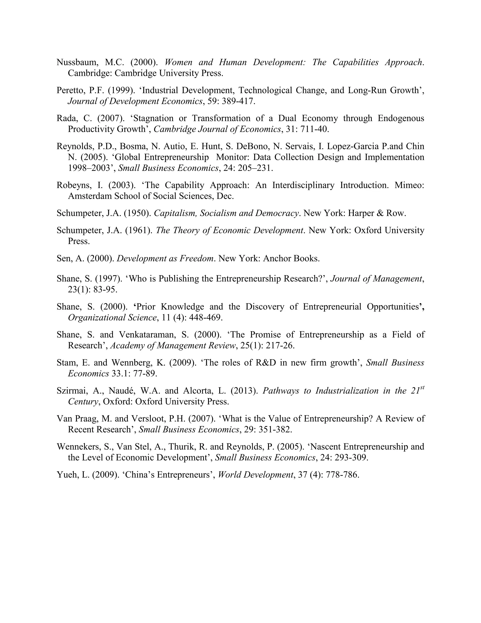 Nussbaum, M.C. (2000). Women and Human Development: The Capabilities Approach.
Cambridge: Cambridge University Press.
Peretto, P.F. (1999). ‘Industrial Development, Technological Change, and Long-Run Growth’,
Journal of Development Economics, 59: 389-417.
Rada, C. (2007). ‘Stagnation or Transformation of a Dual Economy through Endogenous
Productivity Growth’, Cambridge Journal of Economics, 31: 711-40.
Reynolds, P.D., Bosma, N. Autio, E. Hunt, S. DeBono, N. Servais, I. Lopez-Garcia P.and Chin
N. (2005). ‘Global Entrepreneurship Monitor: Data Collection Design and Implementation
1998–2003’, Small Business Economics, 24: 205–231.
Robeyns, I. (2003). ‘The Capability Approach: An Interdisciplinary Introduction. Mimeo:
Amsterdam School of Social Sciences, Dec.
Schumpeter, J.A. (1950). Capitalism, Socialism and Democracy. New York: Harper & Row.
Schumpeter, J.A. (1961). The Theory of Economic Development. New York: Oxford University
Press.
Sen, A. (2000). Development as Freedom. New York: Anchor Books.
Shane, S. (1997). ‘Who is Publishing the Entrepreneurship Research?’, Journal of Management,
23(1): 83-95.
Shane, S. (2000). ‘Prior Knowledge and the Discovery of Entrepreneurial Opportunities’,
Organizational Science, 11 (4): 448-469.
Shane, S. and Venkataraman, S. (2000). ‘The Promise of Entrepreneurship as a Field of
Research’, Academy of Management Review, 25(1): 217-26.
Stam, E. and Wennberg, K. (2009). ‘The roles of R&D in new firm growth’, Small Business
Economics 33.1: 77-89.
Szirmai, A., Naudé, W.A. and Alcorta, L. (2013). Pathways to Industrialization in the 21st
Century, Oxford: Oxford University Press.
Van Praag, M. and Versloot, P.H. (2007). ‘What is the Value of Entrepreneurship? A Review of
Recent Research’, Small Business Economics, 29: 351-382.
Wennekers, S., Van Stel, A., Thurik, R. and Reynolds, P. (2005). ‘Nascent Entrepreneurship and
the Level of Economic Development’, Small Business Economics, 24: 293-309.
Yueh, L. (2009). ‘China’s Entrepreneurs’, World Development, 37 (4): 778-786.
 