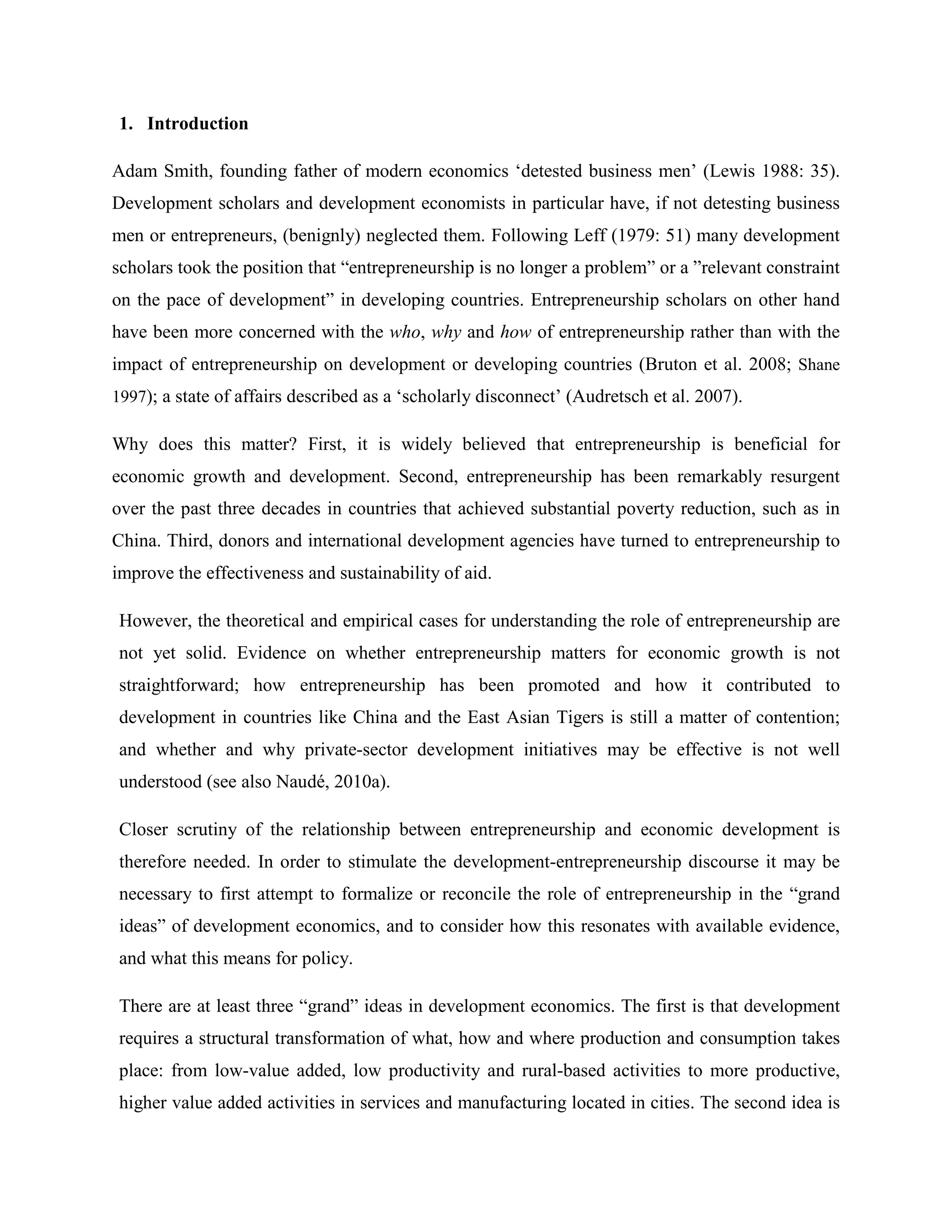 1. Introduction
Adam Smith, founding father of modern economics ‘detested business men’ (Lewis 1988: 35).
Development scholars and development economists in particular have, if not detesting business
men or entrepreneurs, (benignly) neglected them. Following Leff (1979: 51) many development
scholars took the position that “entrepreneurship is no longer a problem” or a ”relevant constraint
on the pace of development” in developing countries. Entrepreneurship scholars on other hand
have been more concerned with the who, why and how of entrepreneurship rather than with the
impact of entrepreneurship on development or developing countries (Bruton et al. 2008; Shane
1997); a state of affairs described as a ‘scholarly disconnect’ (Audretsch et al. 2007).
Why does this matter? First, it is widely believed that entrepreneurship is beneficial for
economic growth and development. Second, entrepreneurship has been remarkably resurgent
over the past three decades in countries that achieved substantial poverty reduction, such as in
China. Third, donors and international development agencies have turned to entrepreneurship to
improve the effectiveness and sustainability of aid.
However, the theoretical and empirical cases for understanding the role of entrepreneurship are
not yet solid. Evidence on whether entrepreneurship matters for economic growth is not
straightforward; how entrepreneurship has been promoted and how it contributed to
development in countries like China and the East Asian Tigers is still a matter of contention;
and whether and why private-sector development initiatives may be effective is not well
understood (see also Naudé, 2010a).
Closer scrutiny of the relationship between entrepreneurship and economic development is
therefore needed. In order to stimulate the development-entrepreneurship discourse it may be
necessary to first attempt to formalize or reconcile the role of entrepreneurship in the “grand
ideas” of development economics, and to consider how this resonates with available evidence,
and what this means for policy.
There are at least three “grand” ideas in development economics. The first is that development
requires a structural transformation of what, how and where production and consumption takes
place: from low-value added, low productivity and rural-based activities to more productive,
higher value added activities in services and manufacturing located in cities. The second idea is
 
