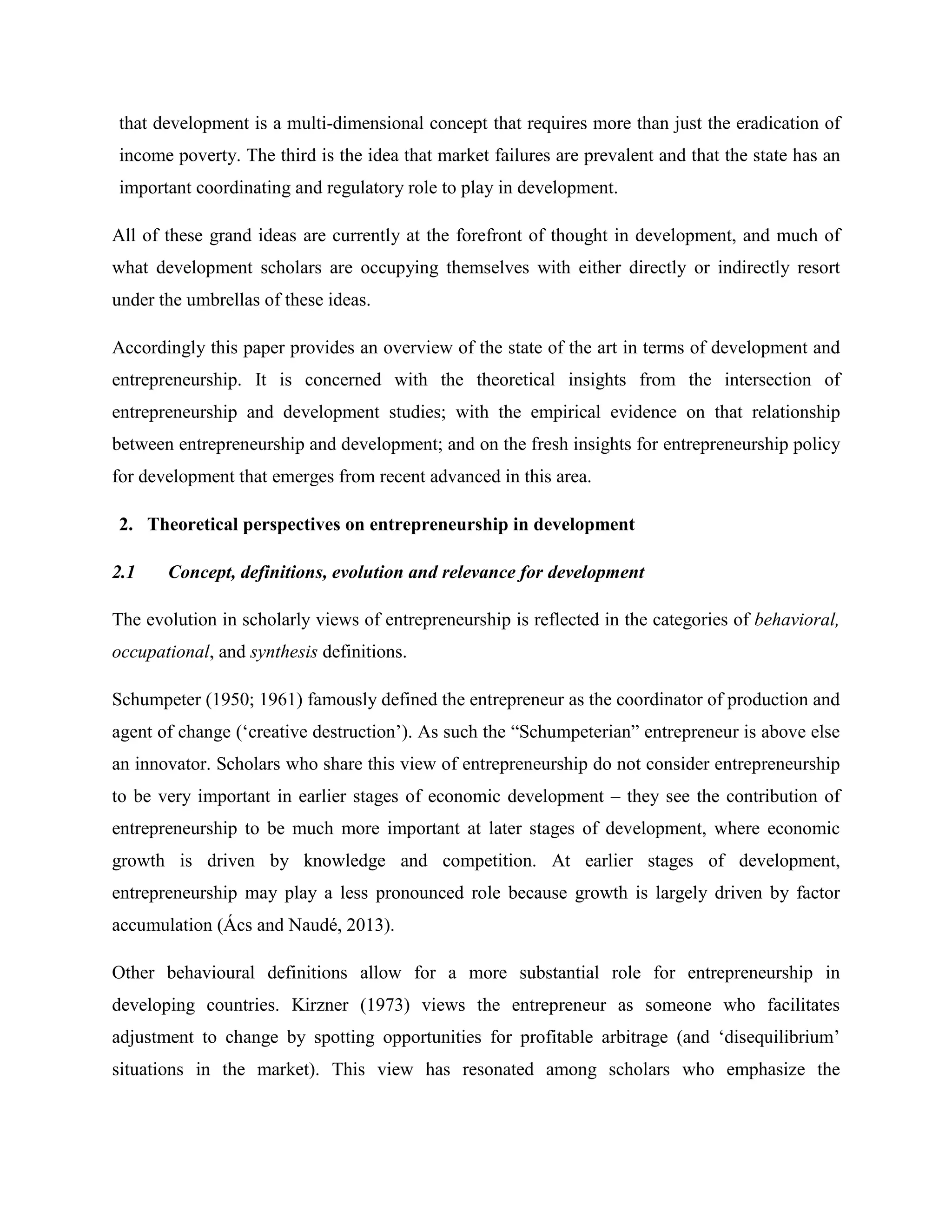 that development is a multi-dimensional concept that requires more than just the eradication of
income poverty. The third is the idea that market failures are prevalent and that the state has an
important coordinating and regulatory role to play in development.
All of these grand ideas are currently at the forefront of thought in development, and much of
what development scholars are occupying themselves with either directly or indirectly resort
under the umbrellas of these ideas.
Accordingly this paper provides an overview of the state of the art in terms of development and
entrepreneurship. It is concerned with the theoretical insights from the intersection of
entrepreneurship and development studies; with the empirical evidence on that relationship
between entrepreneurship and development; and on the fresh insights for entrepreneurship policy
for development that emerges from recent advanced in this area.
2. Theoretical perspectives on entrepreneurship in development
2.1 Concept, definitions, evolution and relevance for development
The evolution in scholarly views of entrepreneurship is reflected in the categories of behavioral,
occupational, and synthesis definitions.
Schumpeter (1950; 1961) famously defined the entrepreneur as the coordinator of production and
agent of change (‘creative destruction’). As such the “Schumpeterian” entrepreneur is above else
an innovator. Scholars who share this view of entrepreneurship do not consider entrepreneurship
to be very important in earlier stages of economic development – they see the contribution of
entrepreneurship to be much more important at later stages of development, where economic
growth is driven by knowledge and competition. At earlier stages of development,
entrepreneurship may play a less pronounced role because growth is largely driven by factor
accumulation (Ács and Naudé, 2013).
Other behavioural definitions allow for a more substantial role for entrepreneurship in
developing countries. Kirzner (1973) views the entrepreneur as someone who facilitates
adjustment to change by spotting opportunities for profitable arbitrage (and ‘disequilibrium’
situations in the market). This view has resonated among scholars who emphasize the
 