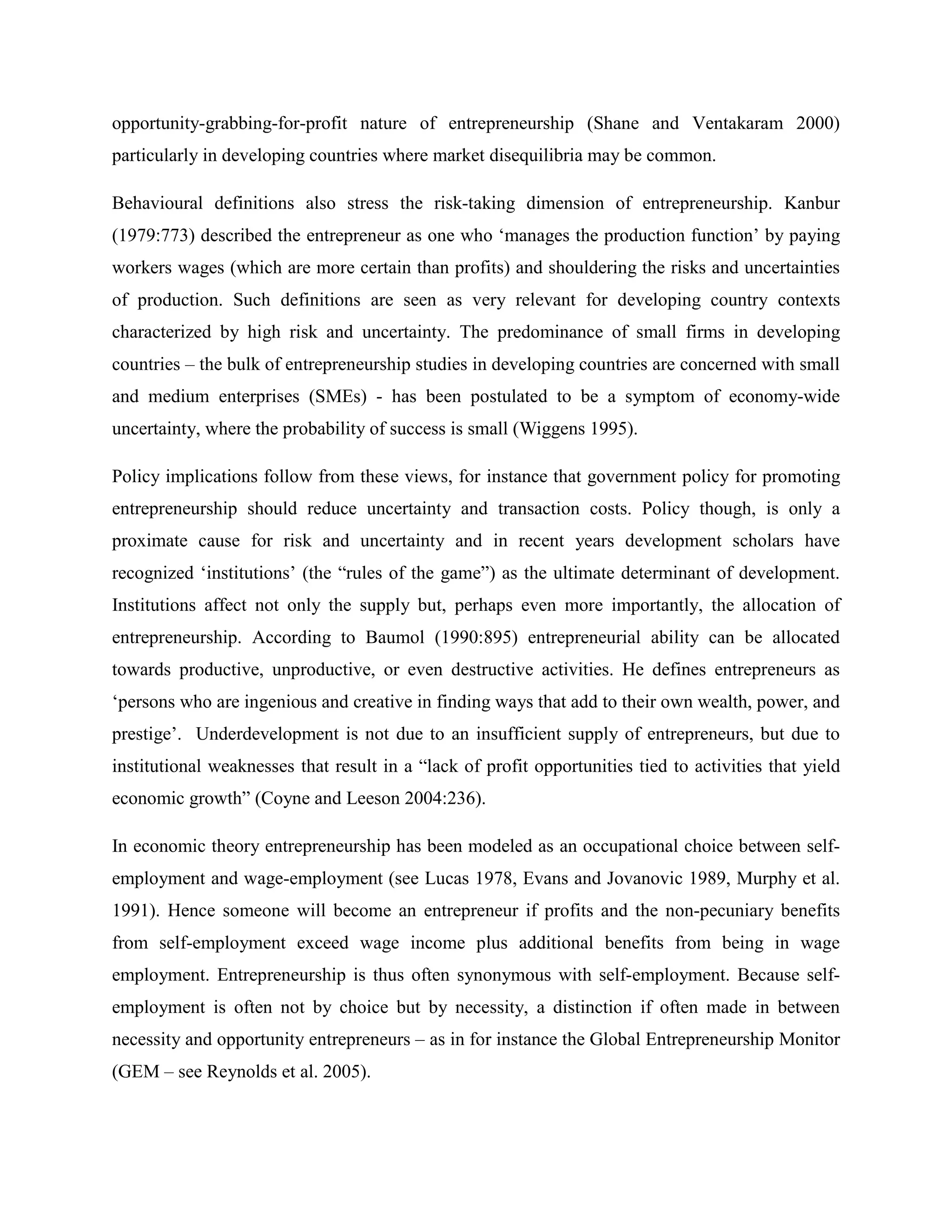 opportunity-grabbing-for-profit nature of entrepreneurship (Shane and Ventakaram 2000)
particularly in developing countries where market disequilibria may be common.
Behavioural definitions also stress the risk-taking dimension of entrepreneurship. Kanbur
(1979:773) described the entrepreneur as one who ‘manages the production function’ by paying
workers wages (which are more certain than profits) and shouldering the risks and uncertainties
of production. Such definitions are seen as very relevant for developing country contexts
characterized by high risk and uncertainty. The predominance of small firms in developing
countries – the bulk of entrepreneurship studies in developing countries are concerned with small
and medium enterprises (SMEs) - has been postulated to be a symptom of economy-wide
uncertainty, where the probability of success is small (Wiggens 1995).
Policy implications follow from these views, for instance that government policy for promoting
entrepreneurship should reduce uncertainty and transaction costs. Policy though, is only a
proximate cause for risk and uncertainty and in recent years development scholars have
recognized ‘institutions’ (the “rules of the game”) as the ultimate determinant of development.
Institutions affect not only the supply but, perhaps even more importantly, the allocation of
entrepreneurship. According to Baumol (1990:895) entrepreneurial ability can be allocated
towards productive, unproductive, or even destructive activities. He defines entrepreneurs as
‘persons who are ingenious and creative in finding ways that add to their own wealth, power, and
prestige’. Underdevelopment is not due to an insufficient supply of entrepreneurs, but due to
institutional weaknesses that result in a “lack of profit opportunities tied to activities that yield
economic growth” (Coyne and Leeson 2004:236).
In economic theory entrepreneurship has been modeled as an occupational choice between self-
employment and wage-employment (see Lucas 1978, Evans and Jovanovic 1989, Murphy et al.
1991). Hence someone will become an entrepreneur if profits and the non-pecuniary benefits
from self-employment exceed wage income plus additional benefits from being in wage
employment. Entrepreneurship is thus often synonymous with self-employment. Because self-
employment is often not by choice but by necessity, a distinction if often made in between
necessity and opportunity entrepreneurs – as in for instance the Global Entrepreneurship Monitor
(GEM – see Reynolds et al. 2005).
 