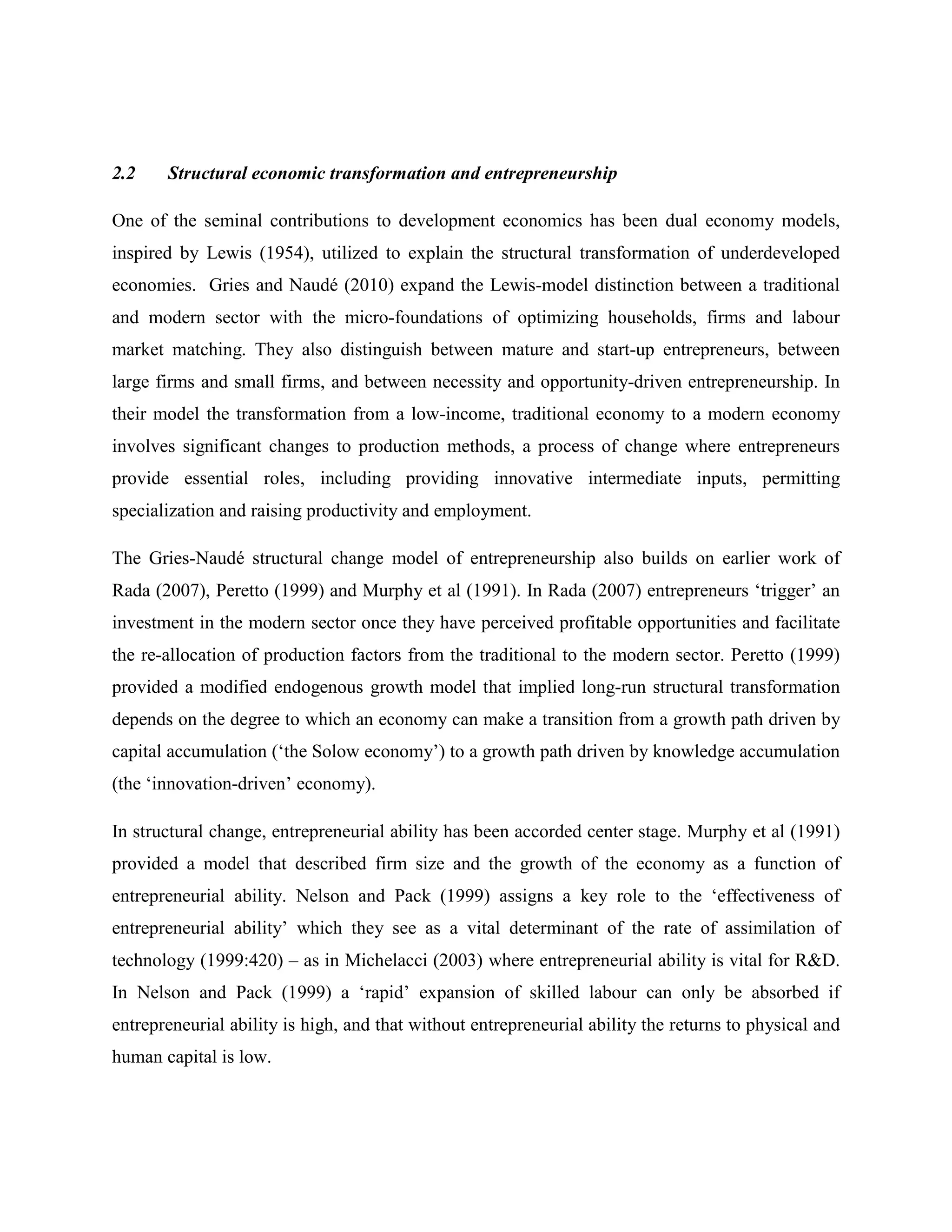 2.2 Structural economic transformation and entrepreneurship
One of the seminal contributions to development economics has been dual economy models,
inspired by Lewis (1954), utilized to explain the structural transformation of underdeveloped
economies. Gries and Naudé (2010) expand the Lewis-model distinction between a traditional
and modern sector with the micro-foundations of optimizing households, firms and labour
market matching. They also distinguish between mature and start-up entrepreneurs, between
large firms and small firms, and between necessity and opportunity-driven entrepreneurship. In
their model the transformation from a low-income, traditional economy to a modern economy
involves significant changes to production methods, a process of change where entrepreneurs
provide essential roles, including providing innovative intermediate inputs, permitting
specialization and raising productivity and employment.
The Gries-Naudé structural change model of entrepreneurship also builds on earlier work of
Rada (2007), Peretto (1999) and Murphy et al (1991). In Rada (2007) entrepreneurs ‘trigger’ an
investment in the modern sector once they have perceived profitable opportunities and facilitate
the re-allocation of production factors from the traditional to the modern sector. Peretto (1999)
provided a modified endogenous growth model that implied long-run structural transformation
depends on the degree to which an economy can make a transition from a growth path driven by
capital accumulation (‘the Solow economy’) to a growth path driven by knowledge accumulation
(the ‘innovation-driven’ economy).
In structural change, entrepreneurial ability has been accorded center stage. Murphy et al (1991)
provided a model that described firm size and the growth of the economy as a function of
entrepreneurial ability. Nelson and Pack (1999) assigns a key role to the ‘effectiveness of
entrepreneurial ability’ which they see as a vital determinant of the rate of assimilation of
technology (1999:420) – as in Michelacci (2003) where entrepreneurial ability is vital for R&D.
In Nelson and Pack (1999) a ‘rapid’ expansion of skilled labour can only be absorbed if
entrepreneurial ability is high, and that without entrepreneurial ability the returns to physical and
human capital is low.
 