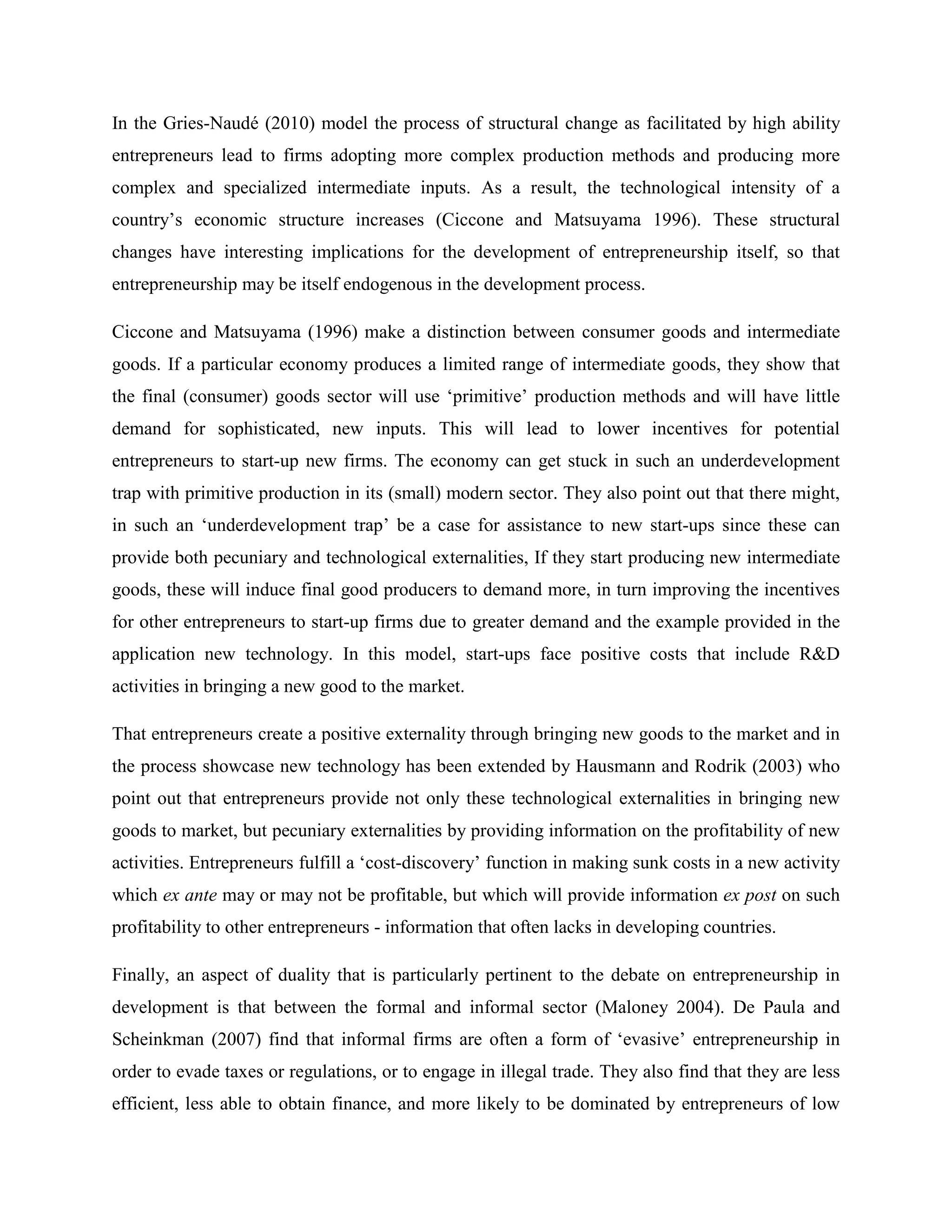 In the Gries-Naudé (2010) model the process of structural change as facilitated by high ability
entrepreneurs lead to firms adopting more complex production methods and producing more
complex and specialized intermediate inputs. As a result, the technological intensity of a
country’s economic structure increases (Ciccone and Matsuyama 1996). These structural
changes have interesting implications for the development of entrepreneurship itself, so that
entrepreneurship may be itself endogenous in the development process.
Ciccone and Matsuyama (1996) make a distinction between consumer goods and intermediate
goods. If a particular economy produces a limited range of intermediate goods, they show that
the final (consumer) goods sector will use ‘primitive’ production methods and will have little
demand for sophisticated, new inputs. This will lead to lower incentives for potential
entrepreneurs to start-up new firms. The economy can get stuck in such an underdevelopment
trap with primitive production in its (small) modern sector. They also point out that there might,
in such an ‘underdevelopment trap’ be a case for assistance to new start-ups since these can
provide both pecuniary and technological externalities, If they start producing new intermediate
goods, these will induce final good producers to demand more, in turn improving the incentives
for other entrepreneurs to start-up firms due to greater demand and the example provided in the
application new technology. In this model, start-ups face positive costs that include R&D
activities in bringing a new good to the market.
That entrepreneurs create a positive externality through bringing new goods to the market and in
the process showcase new technology has been extended by Hausmann and Rodrik (2003) who
point out that entrepreneurs provide not only these technological externalities in bringing new
goods to market, but pecuniary externalities by providing information on the profitability of new
activities. Entrepreneurs fulfill a ‘cost-discovery’ function in making sunk costs in a new activity
which ex ante may or may not be profitable, but which will provide information ex post on such
profitability to other entrepreneurs - information that often lacks in developing countries.
Finally, an aspect of duality that is particularly pertinent to the debate on entrepreneurship in
development is that between the formal and informal sector (Maloney 2004). De Paula and
Scheinkman (2007) find that informal firms are often a form of ‘evasive’ entrepreneurship in
order to evade taxes or regulations, or to engage in illegal trade. They also find that they are less
efficient, less able to obtain finance, and more likely to be dominated by entrepreneurs of low
 