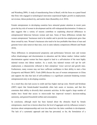 and Wennberg 2009). A study of manufacturing firms in Brazil, with the focus on a panel found
that firms who engaged in technological innovation experienced higher growth in employment;
net revenue, labour productivity, and market share (Kannebley et al. 2010).
Female entrepreneurs in developing countries have attracted greater attention in recent years
given the key role of women in development and the still widespread discrimination. Evidence to
date suggests that a variety of reasons contribute to explaining observed differences in
entrepreneurial behaviour between women and men. Some of these differences include that
women entrepreneurs’ businesses tend to be smaller and to provide less employment grow than
those owned by men. Women’s businesses also tend to be less profitable than those of men and
generate lower sales turnover than men, even in same industry comparisons (Minniti and Naudé
2010).
These differences in entrepreneurial propensity and performance between men and women
reflect disadvantages and discrimination in education and the labour market. Labour market
discrimination against women has been argued to lead to a self-selection of the most highly
talented women into labour markets. As a result, less talented women will opt for self-
employment, a characteristic reflected in their enterprises’ lower survival and growth rates.
Furthermore, many women may not have sufficient confidence in their ability to start a firm
(Langowitz and Minniti 2007). Yueh (2009) discuss the case of women entrepreneurs in China
and supports the idea that lack of self-confidence is a significant constraint hindering women
entrepreneurial entry in developing countries.
As a result they also lack access to credit and face higher start-up costs. Horrell and Krishnan
(2007) report that female-headed households often lack assets or incomes, and that this
constrains their ability to diversify their economic activities. In this regard a large number of
studies have found that access to micro-credit has improved women’s decision-making
autonomy, and general household welfare and consumption.
In conclusion, although much has been learned about the obstacles faced by female
entrepreneurs, much less is known about how the level of aggregate activity influences women’s
decisions about entrepreneurship and even less about how the latter contribute to development.
The lack of a systematic approach and data has prevented, so far, the formulation of a
 