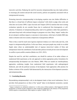 innovative activities. Reducing the need for necessity entrepreneurship may also imply policies
to encourage job creation and provide social security, policies not popularly associated with an
entrepreneurial economy.
Promoting innovative entrepreneurship in developing countries runs into further difficulties in
that there is a broad lack of sufficient impact evaluations3
with which to judge what works and
what does not (Lerner 2009). Lopez-Acevedo and Tinajero (2010:2) mention that most existing
evaluations typically do not consider biases due to unobserved firm heterogeneity or self-
selection. Evaluations of entrepreneurship policy tend to be qualitative rather than quantitative,
and cannot keep track with continual changes in programs over time. Many ‘impact’ studies also
do not attempt to attribute impacts or outcomes to interventions, while lack of reliable SME data
makes evaluation and cross-country comparisons of programmes difficult.
There is thus a need for much more rigorous empirical evidence as to what works and why, with
respect to entrepreneurship policies. In the near future, most poor people may reside in so-called
fragile states where an understandable lack of rigorous micro-level studies of firms and
entrepreneurs limits the contribution of aid and other policies towards private sector development
in conflict or post-conflict countries (Brück et al, 2011; 2013).
Despite the need for, and their contribution, one should be cautious of an undue reliance on
randomized field experiments as the sole approach to inform appropriate policy formulation for
entrepreneurship development (see also Deaton, 2009). What are needed are interdisciplinary
approaches combining insights from randomized field experiments with anthropological
fieldwork, and with the political economy of development. Such approaches offer promise for
further evolution of the scientific field demarcated by the intersection of development economics
and entrepreneurship.
5. Concluding Remarks
Reconsidering entrepreneurship’s role in development leads to three novel realizations: First it
provides fresh perspectives on three of the “grand” ideas in development economics; second,
3
Impact evaluation (or attribution analysis) is ‘a with versus without analysis: what happened with the
programme (a factual record) compared to what would have happened in the absence of the programme
(which requires a counterfactual, either implicit or explicit’ (White, 2011:3).
 