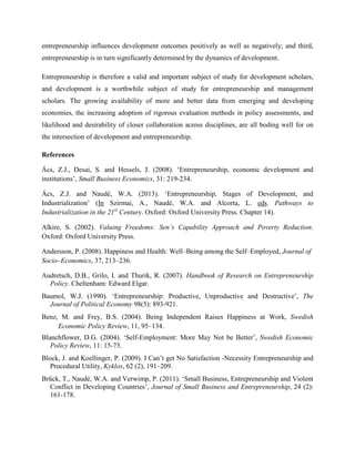 entrepreneurship influences development outcomes positively as well as negatively; and third,
entrepreneurship is in turn significantly determined by the dynamics of development.
Entrepreneurship is therefore a valid and important subject of study for development scholars,
and development is a worthwhile subject of study for entrepreneurship and management
scholars. The growing availability of more and better data from emerging and developing
economies, the increasing adoption of rigorous evaluation methods in policy assessments, and
likelihood and desirability of closer collaboration across disciplines, are all boding well for on
the intersection of development and entrepreneurship.
References
Ács, Z.J., Desai, S. and Hessels, J. (2008). ‘Entrepreneurship, economic development and
institutions’, Small Business Economics, 31: 219-234.
Ács, Z.J. and Naudé, W.A. (2013). ‘Entrepreneurship, Stages of Development, and
Industrialization’ (In Szirmai, A., Naudé, W.A. and Alcorta, L. eds. Pathways to
Industrialization in the 21st
Century. Oxford: Oxford University Press. Chapter 14).
Alkire, S. (2002). Valuing Freedoms: Sen’s Capability Approach and Poverty Reduction.
Oxford: Oxford University Press.
Andersson, P. (2008). Happiness and Health: Well–Being among the Self–Employed, Journal of
Socio–Economics, 37, 213–236.
Audretsch, D.B., Grilo, I. and Thurik, R. (2007). Handbook of Research on Entrepreneurship
Policy. Cheltenham: Edward Elgar.
Baumol, W.J. (1990). ‘Entrepreneurship: Productive, Unproductive and Destructive’, The
Journal of Political Economy 98(5): 893-921.
Benz, M. and Frey, B.S. (2004). Being Independent Raises Happiness at Work, Swedish
Economic Policy Review, 11, 95–134.
Blanchflower, D.G. (2004). ‘Self-Employment: More May Not be Better’, Swedish Economic
Policy Review, 11: 15-73.
Block, J. and Koellinger, P. (2009). I Can’t get No Satisfaction -Necessity Entrepreneurship and
Procedural Utility, Kyklos, 62 (2), 191–209.
Brück, T., Naudé, W.A. and Verwimp, P. (2011). ‘Small Business, Entrepreneurship and Violent
Conflict in Developing Countries’, Journal of Small Business and Entrepreneurship, 24 (2):
161-178.
 