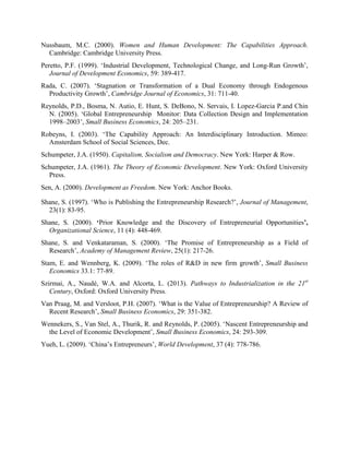 Nussbaum, M.C. (2000). Women and Human Development: The Capabilities Approach.
Cambridge: Cambridge University Press.
Peretto, P.F. (1999). ‘Industrial Development, Technological Change, and Long-Run Growth’,
Journal of Development Economics, 59: 389-417.
Rada, C. (2007). ‘Stagnation or Transformation of a Dual Economy through Endogenous
Productivity Growth’, Cambridge Journal of Economics, 31: 711-40.
Reynolds, P.D., Bosma, N. Autio, E. Hunt, S. DeBono, N. Servais, I. Lopez-Garcia P.and Chin
N. (2005). ‘Global Entrepreneurship Monitor: Data Collection Design and Implementation
1998–2003’, Small Business Economics, 24: 205–231.
Robeyns, I. (2003). ‘The Capability Approach: An Interdisciplinary Introduction. Mimeo:
Amsterdam School of Social Sciences, Dec.
Schumpeter, J.A. (1950). Capitalism, Socialism and Democracy. New York: Harper & Row.
Schumpeter, J.A. (1961). The Theory of Economic Development. New York: Oxford University
Press.
Sen, A. (2000). Development as Freedom. New York: Anchor Books.
Shane, S. (1997). ‘Who is Publishing the Entrepreneurship Research?’, Journal of Management,
23(1): 83-95.
Shane, S. (2000). ‘Prior Knowledge and the Discovery of Entrepreneurial Opportunities’,
Organizational Science, 11 (4): 448-469.
Shane, S. and Venkataraman, S. (2000). ‘The Promise of Entrepreneurship as a Field of
Research’, Academy of Management Review, 25(1): 217-26.
Stam, E. and Wennberg, K. (2009). ‘The roles of R&D in new firm growth’, Small Business
Economics 33.1: 77-89.
Szirmai, A., Naudé, W.A. and Alcorta, L. (2013). Pathways to Industrialization in the 21st
Century, Oxford: Oxford University Press.
Van Praag, M. and Versloot, P.H. (2007). ‘What is the Value of Entrepreneurship? A Review of
Recent Research’, Small Business Economics, 29: 351-382.
Wennekers, S., Van Stel, A., Thurik, R. and Reynolds, P. (2005). ‘Nascent Entrepreneurship and
the Level of Economic Development’, Small Business Economics, 24: 293-309.
Yueh, L. (2009). ‘China’s Entrepreneurs’, World Development, 37 (4): 778-786.
 