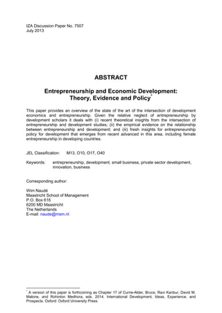IZA Discussion Paper No. 7507
July 2013
ABSTRACT
Entrepreneurship and Economic Development:
Theory, Evidence and Policy*
This paper provides an overview of the state of the art of the intersection of development
economics and entrepreneurship. Given the relative neglect of entrepreneurship by
development scholars it deals with (i) recent theoretical insights from the intersection of
entrepreneurship and development studies; (ii) the empirical evidence on the relationship
between entrepreneurship and development; and (iii) fresh insights for entrepreneurship
policy for development that emerges from recent advanced in this area, including female
entrepreneurship in developing countries.
JEL Classification: M13, O10, O17, O40
Keywords: entrepreneurship, development, small business, private sector development,
innovation, business
Corresponding author:
Wim Naudé
Maastricht School of Management
P.O. Box 616
6200 MD Maastricht
The Netherlands
E-mail: naude@msm.nl
*
A version of this paper is forthcoming as Chapter 17 of Currie-Alder, Bruce, Ravi Kanbur, David M.
Malone, and Rohinton Medhora, eds. 2014. International Development, Ideas, Experience, and
Prospects. Oxford: Oxford University Press.
 