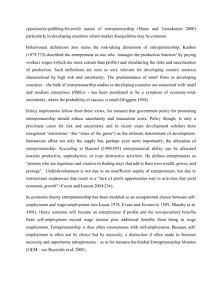 opportunity-grabbing-for-profit nature of entrepreneurship (Shane and Ventakaram 2000)
particularly in developing countries where market disequilibria may be common.
Behavioural definitions also stress the risk-taking dimension of entrepreneurship. Kanbur
(1979:773) described the entrepreneur as one who ‘manages the production function’ by paying
workers wages (which are more certain than profits) and shouldering the risks and uncertainties
of production. Such definitions are seen as very relevant for developing country contexts
characterized by high risk and uncertainty. The predominance of small firms in developing
countries – the bulk of entrepreneurship studies in developing countries are concerned with small
and medium enterprises (SMEs) - has been postulated to be a symptom of economy-wide
uncertainty, where the probability of success is small (Wiggens 1995).
Policy implications follow from these views, for instance that government policy for promoting
entrepreneurship should reduce uncertainty and transaction costs. Policy though, is only a
proximate cause for risk and uncertainty and in recent years development scholars have
recognized ‘institutions’ (the “rules of the game”) as the ultimate determinant of development.
Institutions affect not only the supply but, perhaps even more importantly, the allocation of
entrepreneurship. According to Baumol (1990:895) entrepreneurial ability can be allocated
towards productive, unproductive, or even destructive activities. He defines entrepreneurs as
‘persons who are ingenious and creative in finding ways that add to their own wealth, power, and
prestige’. Underdevelopment is not due to an insufficient supply of entrepreneurs, but due to
institutional weaknesses that result in a “lack of profit opportunities tied to activities that yield
economic growth” (Coyne and Leeson 2004:236).
In economic theory entrepreneurship has been modeled as an occupational choice between self-
employment and wage-employment (see Lucas 1978, Evans and Jovanovic 1989, Murphy et al.
1991). Hence someone will become an entrepreneur if profits and the non-pecuniary benefits
from self-employment exceed wage income plus additional benefits from being in wage
employment. Entrepreneurship is thus often synonymous with self-employment. Because self-
employment is often not by choice but by necessity, a distinction if often made in between
necessity and opportunity entrepreneurs – as in for instance the Global Entrepreneurship Monitor
(GEM – see Reynolds et al. 2005).
 