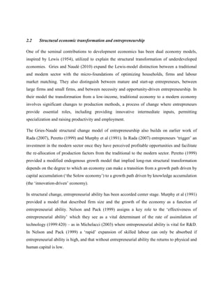 2.2 Structural economic transformation and entrepreneurship
One of the seminal contributions to development economics has been dual economy models,
inspired by Lewis (1954), utilized to explain the structural transformation of underdeveloped
economies. Gries and Naudé (2010) expand the Lewis-model distinction between a traditional
and modern sector with the micro-foundations of optimizing households, firms and labour
market matching. They also distinguish between mature and start-up entrepreneurs, between
large firms and small firms, and between necessity and opportunity-driven entrepreneurship. In
their model the transformation from a low-income, traditional economy to a modern economy
involves significant changes to production methods, a process of change where entrepreneurs
provide essential roles, including providing innovative intermediate inputs, permitting
specialization and raising productivity and employment.
The Gries-Naudé structural change model of entrepreneurship also builds on earlier work of
Rada (2007), Peretto (1999) and Murphy et al (1991). In Rada (2007) entrepreneurs ‘trigger’ an
investment in the modern sector once they have perceived profitable opportunities and facilitate
the re-allocation of production factors from the traditional to the modern sector. Peretto (1999)
provided a modified endogenous growth model that implied long-run structural transformation
depends on the degree to which an economy can make a transition from a growth path driven by
capital accumulation (‘the Solow economy’) to a growth path driven by knowledge accumulation
(the ‘innovation-driven’ economy).
In structural change, entrepreneurial ability has been accorded center stage. Murphy et al (1991)
provided a model that described firm size and the growth of the economy as a function of
entrepreneurial ability. Nelson and Pack (1999) assigns a key role to the ‘effectiveness of
entrepreneurial ability’ which they see as a vital determinant of the rate of assimilation of
technology (1999:420) – as in Michelacci (2003) where entrepreneurial ability is vital for R&D.
In Nelson and Pack (1999) a ‘rapid’ expansion of skilled labour can only be absorbed if
entrepreneurial ability is high, and that without entrepreneurial ability the returns to physical and
human capital is low.
 
