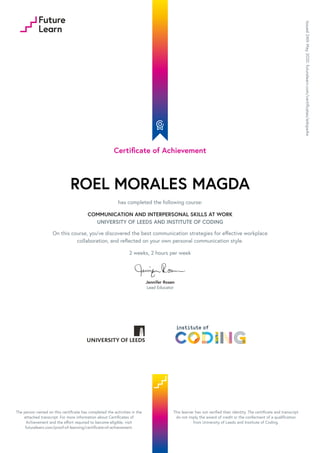 Certificate of Achievement
ROEL MORALES MAGDA
has completed the following course:
COMMUNICATION AND INTERPERSONAL SKILLS AT WORK
UNIVERSITY OF LEEDS AND INSTITUTE OF CODING
On this course, you’ve discovered the best communication strategies for effective workplace
collaboration, and reflected on your own personal communication style.
2 weeks, 2 hours per week
Jennifer Rosen
Lead Educator
Issued
24th
May
2020.
futurelearn.com/certificates/edopa4w
The person named on this certificate has completed the activities in the
attached transcript. For more information about Certificates of
Achievement and the effort required to become eligible, visit
futurelearn.com/proof-of-learning/certificate-of-achievement.
This learner has not verified their identity. The certificate and transcript
do not imply the award of credit or the conferment of a qualification
from University of Leeds and Institute of Coding.
 