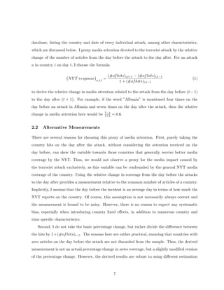 database, listing the country and date of every individual attack, among other characteristics,
which are discussed below. I proxy media attention devoted to the terrorist attack by the relative
change of the number of articles from the day before the attack to the day after. For an attack
a in country i on day t, I choose the formula
NY T response a,i,t
=
(#ofhits)i,t+1 − (#ofhits)i,t−1
1 + (#ofhits)i,t−1
(1)
to derive the relative change in media attention related to the attack from the day before (t−1)
to the day after (t + 1). For example, if the word ”Albania” is mentioned four times on the
day before an attack in Albania and seven times on the day after the attack, then the relative
change in media attention here would be 7−4
1+4 = 0.6.
2.2 Alternative Measurements
There are several reasons for choosing this proxy of media attention. First, purely taking the
country hits on the day after the attack, without considering the attention received on the
day before, can skew the variable towards those countries that generally receive better media
coverage by the NYT. Thus, we would not observe a proxy for the media impact caused by
the terrorist attack exclusively, as this variable can be confounded by the general NYT media
coverage of the country. Using the relative change in coverage from the day before the attacks
to the day after provides a measurement relative to the common number of articles of a country.
Implicitly, I assume that the day before the incident is an average day in terms of how much the
NYT reports on the country. Of course, this assumption is not necessarily always correct and
the measurement is bound to be noisy. However, there is no reason to expect any systematic
bias, especially when introducing country ﬁxed eﬀects, in addition to numerous country and
time speciﬁc characteristics.
Second, I do not take the basic percentage change, but rather divide the diﬀerence between
the hits by 1+(#ofhits)t−1. The reasons here are rather practical, ensuring that countries with
zero articles on the day before the attack are not discarded from the sample. Thus, the derived
measurement is not an actual percentage change in news coverage, but a slightly modiﬁed version
of the percentage change. However, the derived results are robust to using diﬀerent estimation
7
 