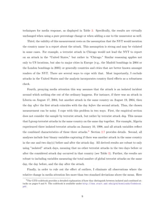 techniques for media response, as displayed in Table 3. Speciﬁcally, the results are virtually
unchanged when using a pure percentage change or when adding a one to the numerator as well.
Third, the validity of this measurement rests on the assumption that the NYT would mention
the country name in a report about the attack. This assumption is strong and may be violated
in some cases. For example, a terrorist attack in Chicago would not lead the NYT to report
on an attack in the “United States,” but rather in “Chicago.” Similar reasoning applies not
only to US locations, but also to major cities in Europe (e.g., the Madrid bombings in 2004 or
the London bombings in 2005) or generally countries and cities that are better known amongst
readers of the NYT. There are several ways to cope with that. Most importantly, I exclude
attacks in the United States and the analysis incorporates country ﬁxed eﬀects as a robustness
check.
Fourth, proxying media attention this way assumes that the attack is an isolated incident
around which nothing else out of the ordinary happens. For instance, if there was an attack in
Liberia on August 17, 2004, but another attack in the same country on August 19, 2004, then
the day after the ﬁrst attack coincides with the day before the second attack. Thus, the chosen
measurement can be noisy. I cope with this problem in two ways. First, the empirical section
does not consider the sample by terrorist attack, but rather by terrorist attack day. This means
that I group terrorist attacks in the same country on the same day together. For example, Algeria
experienced three isolated terrorist attacks on January 10, 1998, and all attack variables reﬂect
the combined characteristics of these three attacks.9 Section 2.7 provides details. Second, all
analyses include four binary variables capturing if there was another attack in the same country
in the one and two day(s) before and after the attack day. All derived results are robust to only
using ”isolated” attack days, meaning that no other terrorist attacks in the two days before or
after the considered attack day occurred in that country (see Table 3). Further, the results are
robust to including variables measuring the total number of global terrorist attacks on the same
day, the day before, and the day after the attack.
Finally, in order to rule out the eﬀect of outliers, I eliminate all observations where the
relative change in media attention lies more than two standard deviations above the mean. Here
9
The GTD codebook provides a detailed explanation of how they distinguish between isolated and combined at-
tacks on pages 8 and 9. The codebook is available under http://www.start.umd.edu/gtd/downloads/Codebook.
pdf.
8
 