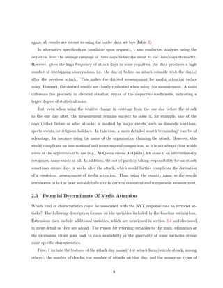 again, all results are robust to using the entire data set (see Table 3).
In alternative speciﬁcations (available upon request), I also conducted analyses using the
deviation from the average coverage of three days before the event to the three days thereafter.
However, given the high frequency of attack days in some countries, the data produces a high
number of overlapping observations, i.e. the day(s) before an attack coincide with the day(s)
after the previous attack. This makes the derived measurement for media attention rather
noisy. However, the derived results are closely replicated when using this measurement. A main
diﬀerence lies precisely in elevated standard errors of the respective coeﬃcients, indicating a
larger degree of statistical noise.
But, even when using the relative change in coverage from the one day before the attack
to the one day after, the measurement remains subject to noise if, for example, one of the
days (either before or after attacks) is marked by major events, such as domestic elections,
sports events, or religious holidays. In this case, a more detailed search terminology can be of
advantage, for instance using the name of the organization claiming the attack. However, this
would complicate an international and intertemporal comparison, as it is not always clear which
name of the organization to use (e.g., Al-Qaeda versus Al-Qaida), let alone if an internationally
recognized name exists at all. In addition, the act of publicly taking responsibility for an attack
sometimes occurs days or weeks after the attack, which would further complicate the derivation
of a consistent measurement of media attention. Thus, using the country name as the search
term seems to be the most suitable indicator to derive a consistent and comparable measurement.
2.3 Potential Determinants Of Media Attention
Which kind of characteristics could be associated with the NYT response rate to terrorist at-
tacks? The following description focuses on the variables included in the baseline estimations.
Extensions then include additional variables, which are mentioned in section 2.4 and discussed
in more detail as they are added. The reason for referring variables to the main estimation or
the extensions either goes back to data availability or the generality of some variables versus
more speciﬁc characteristics.
First, I include the features of the attack day, namely the attack form (suicide attack, among
others), the number of deaths, the number of attacks on that day, and the numerous types of
9
 