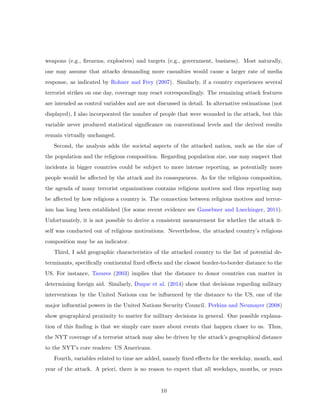 weapons (e.g., ﬁrearms, explosives) and targets (e.g., government, business). Most naturally,
one may assume that attacks demanding more casualties would cause a larger rate of media
response, as indicated by Rohner and Frey (2007). Similarly, if a country experiences several
terrorist strikes on one day, coverage may react correspondingly. The remaining attack features
are intended as control variables and are not discussed in detail. In alternative estimations (not
displayed), I also incorporated the number of people that were wounded in the attack, but this
variable never produced statistical signiﬁcance on conventional levels and the derived results
remain virtually unchanged.
Second, the analysis adds the societal aspects of the attacked nation, such as the size of
the population and the religious composition. Regarding population size, one may suspect that
incidents in bigger countries could be subject to more intense reporting, as potentially more
people would be aﬀected by the attack and its consequences. As for the religious composition,
the agenda of many terrorist organizations contains religious motives and thus reporting may
be aﬀected by how religious a country is. The connection between religious motives and terror-
ism has long been established (for some recent evidence see Gassebner and Luechinger, 2011).
Unfortunately, it is not possible to derive a consistent measurement for whether the attack it-
self was conducted out of religious motivations. Nevertheless, the attacked country’s religious
composition may be an indicator.
Third, I add geographic characteristics of the attacked country to the list of potential de-
terminants, speciﬁcally continental ﬁxed eﬀects and the closest border-to-border distance to the
US. For instance, Tavares (2003) implies that the distance to donor countries can matter in
determining foreign aid. Similarly, Duque et al. (2014) show that decisions regarding military
interventions by the United Nations can be inﬂuenced by the distance to the US, one of the
major inﬂuential powers in the United Nations Security Council. Perkins and Neumayer (2008)
show geographical proximity to matter for military decisions in general. One possible explana-
tion of this ﬁnding is that we simply care more about events that happen closer to us. Thus,
the NYT coverage of a terrorist attack may also be driven by the attack’s geographical distance
to the NYT’s core readers: US Americans.
Fourth, variables related to time are added, namely ﬁxed eﬀects for the weekday, month, and
year of the attack. A priori, there is no reason to expect that all weekdays, months, or years
10
 