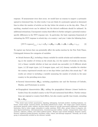 response. If measurement error does occur, we would have no reasons to suspect a systematic
upward or downward bias. In other words, I can not think of a systematic upward or downward
bias in either the number of articles on the day before the attack or on the day after. Thus, if
anything, standard errors can be inﬂated, but the derived coeﬃcients should be unbiased. In
additional estimations, I incorporate country ﬁxed eﬀects to further mitigate a potential country-
speciﬁc diﬀerences in the NYT response rate. In particular, the basic regression framework of
estimating the NYT response to attack day a in country i and year t takes the following form:
NY T response a,i,t
= α0 + α1Γa + α2Θi,t + α3Πi + α4Φt + α5Ωi,t + a,i,t. (2)
To capture any factors that can potentially aﬀect the media reaction by the New York Times,
I distinguish between ﬁve categories of variables:
• Attack features (Γa), including a binary variable for suicide attacks and variables measur-
ing (i) the number of victims on the attack day, (ii) the number of attacks on this day,
(iii) a binary variable whether at least one attack was successful, (iv) 9 diﬀerent attack
types, (v) 22 target types, (vi) 9 weapon types, and (vii) dummy variables for whether
the country experienced attacks one or two days before (and after) this attack day.10 All
results are robust to including a variable measuring the number of attacks in the same
country in the preceding seven days.
• Societal characteristics (Θi,t), including population size and the fractions of Catholic,
Muslim, and Protestants in society.
• Geographical characteristics (Πi), adding the geographical distance (closest border-to-
border) from the attacked country to the US and continental ﬁxed eﬀects. Further estima-
tions use regional or country ﬁxed eﬀects, but also country speciﬁc time trends, extending
Πi to Πi,t.
10
The attack types include assassination, hijacking, kidnapping, barricade incident, bombing/explosion, un-
known, armed assault, unarmed assault, and facility/infrastructure attack. The target types contain business,
government (general), police, military, abortion related, airports & aircraft, government (diplomatic), educational
institution, food or water supply, journalists & media, maritime, NGO, other, private citizen & property, reli-
gious ﬁgures/institutions, telecommunication, terrorists/non-state militias, tourists, transportation (other than
aviation), unknown, utilities, and violent political parties. Weapon types include biological, chemical, nuclear,
ﬁrearms, explosives/bombs/dynamite, incendiary, melee, vehicle, and sabotage equipment. Naturally, one of each
group is automatically excluded as the reference variable.
12
 