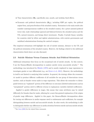 • Time characteristics (Φt), speciﬁcally year, month, and weekday ﬁxed eﬀects.
• Economic and political characteristics (Ωi,t), including GDP per capita, the political
regime form, and press freedom of the attacked country. Extensions to the main results also
consider contemporaneous conﬂicts in the attacked country, the a priori assessed political
terror risk, trade relationships (general and bilateral between the attacked nation and the
US), natural resources, and foreign direct investment. Finally, I include binary variables
for countries ruled by leftist and rightist administrations, with centrist governments and
undeﬁned administrations forming the omitted category.
The empirical estimations will highlight the role of suicide missions, distance to the US, and
the political orientation of the attacked country. However, the ﬁndings related to the additional
characteristics listed above are also discussed.
2.5 Suicide Missions Versus Common Attacks And Political Orientation
Additional estimations then focus on the exceptional role of suicide attacks. In this context,
I use the Oaxaca-Blinder decomposition to analyze suicide versus non-suicide attacks.11 The
methodology was introduced by Blinder (1973) and is mostly employed in wage regressions to
investigate gender or race diﬀerentials (e.g., see Grove et al., 2011). However, the methodology
in itself is not limited to analyzing labor markets. In general, the strategy allows the economet-
ric model to produce diﬀerent coeﬃcients of all variables for one group of observations versus
another, such as females versus males in wage regressions. This allows the researcher to distin-
guish between an “explained” portion of the diﬀerence in outcomes (labeled endowments) and an
“unexplained” portion owed to diﬀerent returns to explanatory variables (labeled coeﬃcients).
Applied to gender diﬀerences in wages, this means that some attributes may be valued
diﬀerently for females than for males, allowing for a more ﬁne-grained explanation of the origins
of gender wage diﬀerences. Applied to this paper, the Oaxaca-Blinder decomposition allows
for tracing out diﬀerences in media response owed to endowments and coeﬃcients, for example
distinguishing between suicide and non-suicide attacks. In other words, the methodology is able
to distinguish whether any diﬀerences in media attention between suicide and non-suicide attacks
11
See Jann (2008) for the related Stata commands.
13
 