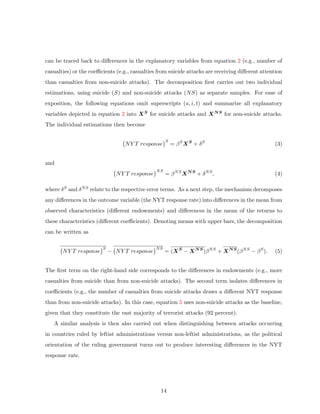 can be traced back to diﬀerences in the explanatory variables from equation 2 (e.g., number of
casualties) or the coeﬃcients (e.g., casualties from suicide attacks are receiving diﬀerent attention
than casualties from non-suicide attacks). The decomposition ﬁrst carries out two individual
estimations, using suicide (S) and non-suicide attacks (NS) as separate samples. For ease of
exposition, the following equations omit superscripts (a, i, t) and summarize all explanatory
variables depicted in equation 2 into XS for suicide attacks and XNS for non-suicide attacks.
The individual estimations then become
NY T response
S
= βS
XS
+ δS
(3)
and
NY T response
NS
= βNS
XNS
+ δNS
, (4)
where δS and δNS relate to the respective error terms. As a next step, the mechanism decomposes
any diﬀerences in the outcome variable (the NYT response rate) into diﬀerences in the mean from
observed characteristics (diﬀerent endowments) and diﬀerences in the mean of the returns to
these characteristics (diﬀerent coeﬃcients). Denoting means with upper bars, the decomposition
can be written as
NY T response
S
− NY T response
NS
= (XS
− XNS
)βNS
+ XNS
(βNS
− βS
). (5)
The ﬁrst term on the right-hand side corresponds to the diﬀerences in endowments (e.g., more
casualties from suicide than from non-suicide attacks). The second term isolates diﬀerences in
coeﬃcients (e.g., the number of casualties from suicide attacks draws a diﬀerent NYT response
than from non-suicide attacks). In this case, equation 5 uses non-suicide attacks as the baseline,
given that they constitute the vast majority of terrorist attacks (92 percent).
A similar analysis is then also carried out when distinguishing between attacks occurring
in countries ruled by leftist administrations versus non-leftist administrations, as the political
orientation of the ruling government turns out to produce interesting diﬀerences in the NYT
response rate.
14
 