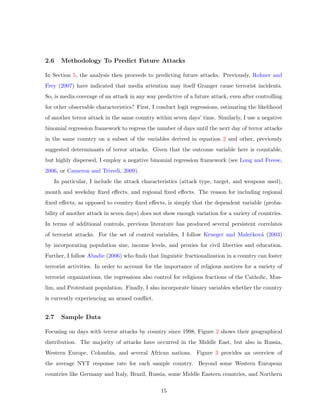 2.6 Methodology To Predict Future Attacks
In Section 5, the analysis then proceeds to predicting future attacks. Previously, Rohner and
Frey (2007) have indicated that media attention may itself Granger cause terrorist incidents.
So, is media coverage of an attack in any way predictive of a future attack, even after controlling
for other observable characteristics? First, I conduct logit regressions, estimating the likelihood
of another terror attack in the same country within seven days’ time. Similarly, I use a negative
binomial regression framework to regress the number of days until the next day of terror attacks
in the same country on a subset of the variables derived in equation 2 and other, previously
suggested determinants of terror attacks. Given that the outcome variable here is countable,
but highly dispersed, I employ a negative binomial regression framework (see Long and Freese,
2006, or Cameron and Trivedi, 2009).
In particular, I include the attack characteristics (attack type, target, and weapons used),
month and weekday ﬁxed eﬀects, and regional ﬁxed eﬀects. The reason for including regional
ﬁxed eﬀects, as opposed to country ﬁxed eﬀects, is simply that the dependent variable (proba-
bility of another attack in seven days) does not show enough variation for a variety of countries.
In terms of additional controls, previous literature has produced several persistent correlates
of terrorist attacks. For the set of control variables, I follow Krueger and Maleˇckov´a (2003)
by incorporating population size, income levels, and proxies for civil liberties and education.
Further, I follow Abadie (2006) who ﬁnds that linguistic fractionalization in a country can foster
terrorist activities. In order to account for the importance of religious motives for a variety of
terrorist organizations, the regressions also control for religious fractions of the Catholic, Mus-
lim, and Protestant population. Finally, I also incorporate binary variables whether the country
is currently experiencing an armed conﬂict.
2.7 Sample Data
Focusing on days with terror attacks by country since 1998, Figure 2 shows their geographical
distribution. The majority of attacks have occurred in the Middle East, but also in Russia,
Western Europe, Colombia, and several African nations. Figure 3 provides an overview of
the average NYT response rate for each sample country. Beyond some Western European
countries like Germany and Italy, Brazil, Russia, some Middle Eastern countries, and Northern
15
 