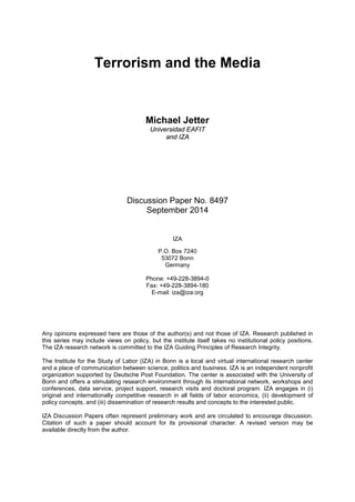 Terrorism and the Media
Michael Jetter
Universidad EAFIT
and IZA
Discussion Paper No. 8497
September 2014
IZA
P.O. Box 7240
53072 Bonn
Germany
Phone: +49-228-3894-0
Fax: +49-228-3894-180
E-mail: iza@iza.org
Any opinions expressed here are those of the author(s) and not those of IZA. Research published in
this series may include views on policy, but the institute itself takes no institutional policy positions.
The IZA research network is committed to the IZA Guiding Principles of Research Integrity.
The Institute for the Study of Labor (IZA) in Bonn is a local and virtual international research center
and a place of communication between science, politics and business. IZA is an independent nonprofit
organization supported by Deutsche Post Foundation. The center is associated with the University of
Bonn and offers a stimulating research environment through its international network, workshops and
conferences, data service, project support, research visits and doctoral program. IZA engages in (i)
original and internationally competitive research in all fields of labor economics, (ii) development of
policy concepts, and (iii) dissemination of research results and concepts to the interested public.
IZA Discussion Papers often represent preliminary work and are circulated to encourage discussion.
Citation of such a paper should account for its provisional character. A revised version may be
available directly from the author.
 
