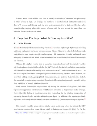 Finally, Table 1 also reveals that once a country is subject to terrorism, the probability
of future attacks is high. On average, the likelihood of another attack within the next seven
days is 77 percent and the gap until the next attack comes out to be just over 10.5 days after
removing observations, where the number of days until the next attack lies more than two
standard deviations above the mean.
3 Empirical Findings: What Is Drawing Attention?
3.1 Main Results
Table 2 shows the results from estimating equation 2. Columns (1) through (6) focus on including
additional explanatory variables, whereas columns (7) and (8) move to a ﬁxed eﬀects framework,
controlling for any country-speciﬁc unobservables. All results are virtually unchanged when
using only observations for which all variables employed in the full speciﬁcation of column (6)
are available.
Column (1) displays results from a univariate regression framework to evaluate whether
suicide attacks are treated diﬀerently by the NYT. Indeed, the derived coeﬃcient suggests that
suicide missions receive substantially more attention in the NYT than conventional attacks. The
statistical importance of this ﬁnding then prevails after controlling for other attack features, but
also when adding societal, geographical, time, economic, and political characteristics. In fact,
the magnitude remains rather consistent throughout diﬀerent estimations and eventually settles
for a coeﬃcient of around 0.84 in column (6).
If we assume that terrorist organizations are seeking the attention of the public, then these
regressions suggest that suicide attacks could be more attractive, as they increase media coverage.
Notice that this ﬁnding is consistent even after controlling for the religious composition of
a country, income levels, and the political regime form. In addition, the results are closely
replicated when using only attacks with at least one casualty (results available upon request).12
For example, consider a non-suicide attack, where on the day before the attack the NYT
mentions the country three times, like an attack in Pakistan on January 18, 2012. On the day
12
Frey et al. (2007) note that some papers analyzing terrorism attacks only focus on attacks leading to casualties.
20
 