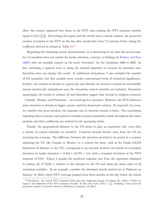 after, the country appeared four times in the NYT, thus making the NYT response variable
equal to 0.25 (4−3
1+3). Everything else equal, had the attack been a suicide mission, the projected
number of articles in the NYT on the day after would have been 7.4 instead of four (using the
coeﬃcient derived in column 6, Table 2).13
Regarding the remaining attack characteristics, it is interesting to see that the actual num-
ber of casualties does not matter for media attention, contrary to ﬁndings by Rohner and Frey
(2007) who use monthly reports on the word “terrorism” for the timeframe 1998 to 2005. In
fact, including a squared term or using the natural logarithm to account for potential non-
linearities does not change this result. In additional estimations, I also included the number
of US casualties, but this variable never reaches conventional levels of statistical signiﬁcance.
Further, the number of attacks in a given day and whether the attack is carried out successfully
remain statistically insigniﬁcant once the remaining control variables are included. Somewhat
surprisingly, the results in column (3) and thereafter suggest that attacks in religious countries
– Catholic, Muslim, and Protestant – are receiving less attention. However, the NYT dedicates
more attention to attacks in bigger, poorer, and less democratic nations. As expected, if a coun-
try exhibits less press freedom, the response rate to terrorist attacks is lower. The conclusions
regarding these economic and political variables remain remarkably stable throughout the entire
analysis and their coeﬃcients are omitted in the upcoming tables.
Finally, the geographical distance to the US seems to play an important role, even after
a variety of control variables are included. Countries located further away from the US are
receiving less coverage. The diﬀerence between the attention devoted to an attack in a country
adjoining the US, like Canada or Mexico, to a country far away, such as Sri Lanka (13,372
kilometers of distance to the US), corresponds to an increase of about two thirds of a standard
deviation in media attention (−0.444 × 13.372 = 5.9, with a standard deviation of the NYT
response of 9.31). Figure 6 graphs the predicted response rate from the regression displayed
in column (6) of Table 2, relative to the distance to the US and using the mean value of all
remaining variables. As an example, consider the discussed attack carried out in Pakistan on
January 18, 2012, where NYT coverage jumped from three articles on the day before the attack
13
Calculation: the actual NYT response (0.25) plus the suggested change of column (6), Table 2 (0.84) set
equal to the deﬁnition of the NYT response variable. In this case, 0.25 + 0.84 = x−3
1+3
. Isolating x then gives the
projected number of articles related to Pakistan on January 19, 2012.
22
 