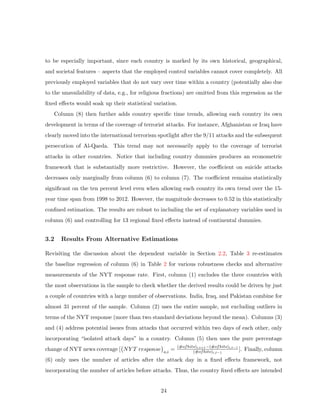 to be especially important, since each country is marked by its own historical, geographical,
and societal features – aspects that the employed control variables cannot cover completely. All
previously employed variables that do not vary over time within a country (potentially also due
to the unavailability of data, e.g., for religious fractions) are omitted from this regression as the
ﬁxed eﬀects would soak up their statistical variation.
Column (8) then further adds country speciﬁc time trends, allowing each country its own
development in terms of the coverage of terrorist attacks. For instance, Afghanistan or Iraq have
clearly moved into the international terrorism spotlight after the 9/11 attacks and the subsequent
persecution of Al-Qaeda. This trend may not necessarily apply to the coverage of terrorist
attacks in other countries. Notice that including country dummies produces an econometric
framework that is substantially more restrictive. However, the coeﬃcient on suicide attacks
decreases only marginally from column (6) to column (7). The coeﬃcient remains statistically
signiﬁcant on the ten percent level even when allowing each country its own trend over the 15-
year time span from 1998 to 2012. However, the magnitude decreases to 0.52 in this statistically
conﬁned estimation. The results are robust to including the set of explanatory variables used in
column (6) and controlling for 13 regional ﬁxed eﬀects instead of continental dummies.
3.2 Results From Alternative Estimations
Revisiting the discussion about the dependent variable in Section 2.2, Table 3 re-estimates
the baseline regression of column (6) in Table 2 for various robustness checks and alternative
measurements of the NYT response rate. First, column (1) excludes the three countries with
the most observations in the sample to check whether the derived results could be driven by just
a couple of countries with a large number of observations. India, Iraq, and Pakistan combine for
almost 31 percent of the sample. Column (2) uses the entire sample, not excluding outliers in
terms of the NYT response (more than two standard deviations beyond the mean). Columns (3)
and (4) address potential issues from attacks that occurred within two days of each other, only
incorporating “isolated attack days” in a country. Column (5) then uses the pure percentage
change of NYT news coverage [ NY T response a,i
=
(#ofhits)i,t+1−(#ofhits)i,t−1
(#ofhits)i,t−1
]. Finally, column
(6) only uses the number of articles after the attack day in a ﬁxed eﬀects framework, not
incorporating the number of articles before attacks. Thus, the country ﬁxed eﬀects are intended
24
 