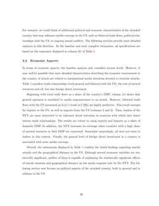For instance, we could think of additional political and economic characteristics of the attacked
country that may inﬂuence media coverage in the US, such as bilateral trade ﬂows, political rela-
tionships with the US, or ongoing armed conﬂicts. The following sections provide more detailed
analyses in this direction. As the baseline and most complete estimation, all speciﬁcations are
based on the regression displayed in column (6) of Table 2.
3.3 Economic Aspects
In terms of economic aspects, the baseline analysis only considers income levels. However, it
may well be possible that more detailed characteristics describing the economic environment in
the country of attack are related to international media attention devoted to terrorist attacks.
Table 4 considers trade relationships (both general and bilateral with the US), the role of natural
resources and oil, but also foreign direct investment.
Beginning with total trade ﬂows as a share of the country’s GDP, column (1) shows that
general openness is unrelated to media responsiveness to an attack. However, bilateral trade
ﬂows with the US [measured as Ln(1+trade in US$)] are highly predictive. This result emerges
for exports to the US, as well as imports from the US (columns 2 and 3). Thus, readers of the
NYT are more interested to be informed about terrorism in countries with which they foster
intense trade relationships. The results are robust to using exports and imports as a share of
domestic GDP. In addition, the NYT increases its coverage when countries with a high share
of natural resources in their GDP are concerned. Somewhat surprisingly, oil does not seem to
matter in this context. Finally, the general level of foreign direct investment in a country is
associated with more media coverage.
Overall, the estimations displayed in Table 4 conﬁrm the initial ﬁndings regarding suicide
attacks and the geographical distance to the US. Although several economic variables are sta-
tistically signiﬁcant, neither of them is capable of explaining the statistically signiﬁcant eﬀects
of suicide missions and geographical distance on the media response rate by the NYT. The fol-
lowing section now focuses on political aspects of the attacked country, both in general and in
relation to the US.
26
 