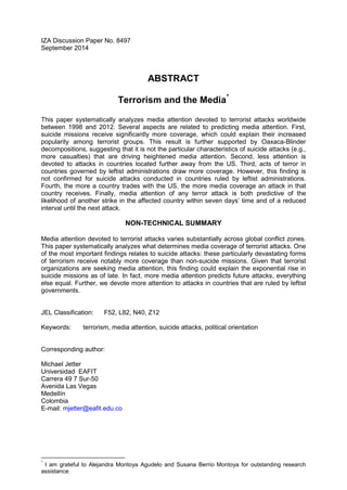 IZA Discussion Paper No. 8497
September 2014
ABSTRACT
Terrorism and the Media*
This paper systematically analyzes media attention devoted to terrorist attacks worldwide
between 1998 and 2012. Several aspects are related to predicting media attention. First,
suicide missions receive significantly more coverage, which could explain their increased
popularity among terrorist groups. This result is further supported by Oaxaca-Blinder
decompositions, suggesting that it is not the particular characteristics of suicide attacks (e.g.,
more casualties) that are driving heightened media attention. Second, less attention is
devoted to attacks in countries located further away from the US. Third, acts of terror in
countries governed by leftist administrations draw more coverage. However, this finding is
not confirmed for suicide attacks conducted in countries ruled by leftist administrations.
Fourth, the more a country trades with the US, the more media coverage an attack in that
country receives. Finally, media attention of any terror attack is both predictive of the
likelihood of another strike in the affected country within seven days’ time and of a reduced
interval until the next attack.
NON-TECHNICAL SUMMARY
Media attention devoted to terrorist attacks varies substantially across global conflict zones.
This paper systematically analyzes what determines media coverage of terrorist attacks. One
of the most important findings relates to suicide attacks: these particularly devastating forms
of terrorism receive notably more coverage than non-suicide missions. Given that terrorist
organizations are seeking media attention, this finding could explain the exponential rise in
suicide missions as of late. In fact, more media attention predicts future attacks, everything
else equal. Further, we devote more attention to attacks in countries that are ruled by leftist
governments.
JEL Classification: F52, L82, N40, Z12
Keywords: terrorism, media attention, suicide attacks, political orientation
Corresponding author:
Michael Jetter
Universidad EAFIT
Carrera 49 7 Sur-50
Avenida Las Vegas
Medellín
Colombia
E-mail: mjetter@eafit.edu.co
*
I am grateful to Alejandra Montoya Agudelo and Susana Berrio Montoya for outstanding research
assistance.
 