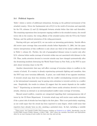3.4 Political Aspects
Table 5 shows a variety of additional estimations, focusing on the political environment of the
attacked country. Given the fundamental role of 9/11 in the world of terrorism and especially
for the US, columns (1) and (2) distinguish between attacks before that date and thereafter.
The remaining regressions then incorporate ongoing conﬂicts in the attacked country, the overall
terror risk in the country, the voting aﬃnity of the attacked nation with the US in the United
Nations, and the political orientation of the ruling government.
Starting with pre- and post-9/11, we can notice an interesting particularity. Suicide eﬀects
did receive more coverage than non-suicide attacks before September 11, 2001, but the quan-
titative interpretation of this coeﬃcient is only about one third of the initial coeﬃcient found
in Table 2, column (6). Further, the role of geographical distance seems to matter only after
9/11, whereas before media coverage of terrorist strikes was not associated with distance to the
US. Thus, media attention devoted to terrorist attacks may have changed systematically after
the devastating incidents destroying the World Trade Center in New York, as the NYT is more
alert about terrorism closer to the US.
Another characteristic that may well aﬀect coverage of terrorism relates to conﬂicts in the
country of attack. If a country is already experiencing systematic ﬁghting and casualties, then
the NYT may cover terrorism diﬀerently. A priori, one could think of two opposite intuitions.
A terrorist attack may draw less attention with the conﬂict overshadowing terrorist activities
or the international community may be paying extra attention to terrorist activity in a conﬂict
zone. Empirically, the results in column (3) suggest that the answer depends on the conﬂict
form.14 Experiencing an interstate armed conﬂict lowers media attention devoted to terrorist
attacks, whereas an internal or an internationalized conﬂict raises coverage of terrorism.
Beyond armed conﬂicts, countries are categorized regarding their contemporaneous risk of
terror by the US State Department. A terrorist attack may well receive more media attention
if the a priori risk of attacks has been high in the ﬁrst place. This is not particularly surprising,
as one could argue that the attack has been expected to some degree, which could mean that
reporters have already been on site, awaiting a potential story. In fact, including a variable
14
Data source: the Uppsala Conﬂict Data Program, building on Gleditsch et al. (2002). Speciﬁcally, I use the
UCDP/PRIO Armed Conﬂict Dataset v.4-2014, 1946 – 2013, where the variables StartDate and EpEndDate
allow for an exact framing of each conﬂict by their start day and end day.
28
 