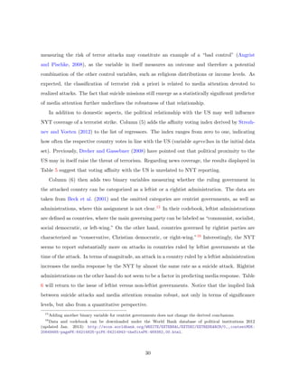 measuring the risk of terror attacks may constitute an example of a “bad control” (Angrist
and Pischke, 2008), as the variable in itself measures an outcome and therefore a potential
combination of the other control variables, such as religious distributions or income levels. As
expected, the classiﬁcation of terrorist risk a priori is related to media attention devoted to
realized attacks. The fact that suicide missions still emerge as a statistically signiﬁcant predictor
of media attention further underlines the robustness of that relationship.
In addition to domestic aspects, the political relationship with the US may well inﬂuence
NYT coverage of a terrorist strike. Column (5) adds the aﬃnity voting index derived by Strezh-
nev and Voeten (2012) to the list of regressors. The index ranges from zero to one, indicating
how often the respective country votes in line with the US (variable agree3un in the initial data
set). Previously, Dreher and Gassebner (2008) have pointed out that political proximity to the
US may in itself raise the threat of terrorism. Regarding news coverage, the results displayed in
Table 5 suggest that voting aﬃnity with the US is unrelated to NYT reporting.
Column (6) then adds two binary variables measuring whether the ruling government in
the attacked country can be categorized as a leftist or a rightist administration. The data are
taken from Beck et al. (2001) and the omitted categories are centrist governments, as well as
administrations, where this assignment is not clear.15 In their codebook, leftist administrations
are deﬁned as countries, where the main governing party can be labeled as “communist, socialist,
social democratic, or left-wing.” On the other hand, countries governed by rightist parties are
characterized as “conservative, Christian democratic, or right-wing.”16 Interestingly, the NYT
seems to report substantially more on attacks in countries ruled by leftist governments at the
time of the attack. In terms of magnitude, an attack in a country ruled by a leftist administration
increases the media response by the NYT by almost the same rate as a suicide attack. Rightist
administrations on the other hand do not seem to be a factor in predicting media response. Table
6 will return to the issue of leftist versus non-leftist governments. Notice that the implied link
between suicide attacks and media attention remains robust, not only in terms of signiﬁcance
levels, but also from a quantitative perspective.
15
Adding another binary variable for centrist governments does not change the derived conclusions.
16
Data and codebook can be downloaded under the World Bank database of political institutions 2012
(updated Jan. 2013): http://econ.worldbank.org/WBSITE/EXTERNAL/EXTDEC/EXTRESEARCH/0,,contentMDK:
20649465~pagePK:64214825~piPK:64214943~theSitePK:469382,00.html.
30
 