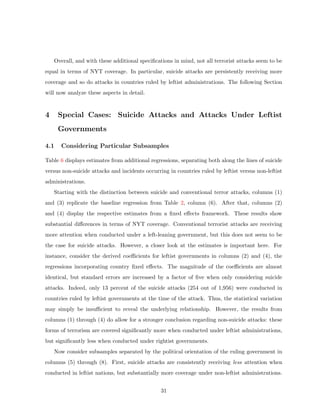 Overall, and with these additional speciﬁcations in mind, not all terrorist attacks seem to be
equal in terms of NYT coverage. In particular, suicide attacks are persistently receiving more
coverage and so do attacks in countries ruled by leftist administrations. The following Section
will now analyze these aspects in detail.
4 Special Cases: Suicide Attacks and Attacks Under Leftist
Governments
4.1 Considering Particular Subsamples
Table 6 displays estimates from additional regressions, separating both along the lines of suicide
versus non-suicide attacks and incidents occurring in countries ruled by leftist versus non-leftist
administrations.
Starting with the distinction between suicide and conventional terror attacks, columns (1)
and (3) replicate the baseline regression from Table 2, column (6). After that, columns (2)
and (4) display the respective estimates from a ﬁxed eﬀects framework. These results show
substantial diﬀerences in terms of NYT coverage. Conventional terrorist attacks are receiving
more attention when conducted under a left-leaning government, but this does not seem to be
the case for suicide attacks. However, a closer look at the estimates is important here. For
instance, consider the derived coeﬃcients for leftist governments in columns (2) and (4), the
regressions incorporating country ﬁxed eﬀects. The magnitude of the coeﬃcients are almost
identical, but standard errors are increased by a factor of ﬁve when only considering suicide
attacks. Indeed, only 13 percent of the suicide attacks (254 out of 1,956) were conducted in
countries ruled by leftist governments at the time of the attack. Thus, the statistical variation
may simply be insuﬃcient to reveal the underlying relationship. However, the results from
columns (1) through (4) do allow for a stronger conclusion regarding non-suicide attacks: these
forms of terrorism are covered signiﬁcantly more when conducted under leftist administrations,
but signiﬁcantly less when conducted under rightist governments.
Now consider subsamples separated by the political orientation of the ruling government in
columns (5) through (8). First, suicide attacks are consistently receiving less attention when
conducted in leftist nations, but substantially more coverage under non-leftist administrations.
31
 