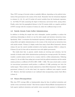 Thus, NYT coverage of terrorist strikes is markedly diﬀerent, depending on the political orien-
tation of the government in the country of the attack. Remember that the estimations displayed
in columns (1), (3), (5), and (7) include all control variables from the benchmark regression,
i.e. the Polity IV index measuring the degree of democracy and income levels, among others.
Finally, notice that the geographical distance to the US remains stable as a negative predictor
of NYT coverage with the exception of column (5), where the coeﬃcient drops to 0.12.
4.2 Suicide Attacks Under Leftist Administrations
In addition to dividing the sample into strict subsamples, another possibility to analyze the
underlying relationships in detail is to use the entire sample and introduce interaction terms.
Speciﬁcally, Table 7 re-estimates the benchmark regression, including the binary variables mea-
suring leftist and rightist administrations in the country of the attack and an interaction term
with suicide attacks. Column (1) display results from using a ﬁxed eﬀects framework, whereas
column (3) uses the control variables included in the baseline regression (Table 2, column 6).
Columns (2) and (4) then add an interaction term with rightist governments.
The results show that, in general, suicide attacks are receiving more attention, but the
anomaly of attacks under leftist administrations producing less coverage prevails. For instance,
consider a suicide mission carried out in a country ruled by a leftist administration. Following
column (1), the net eﬀect from taking into account both the political orientation and the suicide
mission produces a coeﬃcient of 0.472 (1.009 + 0.969 − 1.506). The same attack under a central
(or non-extreme) government would produce a coeﬃcient of 1.009, producing over twice the
media impact. These results are closely replicated in a ﬁxed eﬀects framework. Under a rightist
government (column 2), on the other hand, the respective coeﬃcient turns negative towards
-0.7. However, this ﬁnal conclusion is not conﬁrmed when incorporating country ﬁxed eﬀects
(column 4).
4.3 Oaxaca Decompositions
Why does NYT coverage diﬀer so fundamentally along the lines of political orientation and
suicide versus conventional attacks? This Section analyzes Oaxaca-Blinder decompositions for
both aspects (political orientation and suicide versus non-suicide missions) to distinguish be-
33
 
