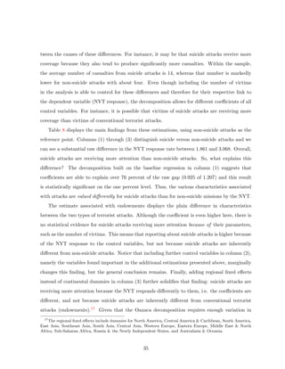 tween the causes of these diﬀerences. For instance, it may be that suicide attacks receive more
coverage because they also tend to produce signiﬁcantly more casualties. Within the sample,
the average number of casualties from suicide attacks is 14, whereas that number is markedly
lower for non-suicide attacks with about four. Even though including the number of victims
in the analysis is able to control for these diﬀerences and therefore for their respective link to
the dependent variable (NYT response), the decomposition allows for diﬀerent coeﬃcients of all
control variables. For instance, it is possible that victims of suicide attacks are receiving more
coverage than victims of conventional terrorist attacks.
Table 8 displays the main ﬁndings from these estimations, using non-suicide attacks as the
reference point. Columns (1) through (3) distinguish suicide versus non-suicide attacks and we
can see a substantial raw diﬀerence in the NYT response rate between 1.861 and 3.068. Overall,
suicide attacks are receiving more attention than non-suicide attacks. So, what explains this
diﬀerence? The decomposition built on the baseline regression in column (1) suggests that
coeﬃcients are able to explain over 76 percent of the raw gap (0.925 of 1.207) and this result
is statistically signiﬁcant on the one percent level. Thus, the various characteristics associated
with attacks are valued diﬀerently for suicide attacks than for non-suicide missions by the NYT.
The estimate associated with endowments displays the plain diﬀerence in characteristics
between the two types of terrorist attacks. Although the coeﬃcient is even higher here, there is
no statistical evidence for suicide attacks receiving more attention because of their parameters,
such as the number of victims. This means that reporting about suicide attacks is higher because
of the NYT response to the control variables, but not because suicide attacks are inherently
diﬀerent from non-suicide attacks. Notice that including further control variables in column (2),
namely the variables found important in the additional estimations presented above, marginally
changes this ﬁnding, but the general conclusion remains. Finally, adding regional ﬁxed eﬀects
instead of continental dummies in column (3) further solidiﬁes that ﬁnding: suicide attacks are
receiving more attention because the NYT responds diﬀerently to them, i.e. the coeﬃcients are
diﬀerent, and not because suicide attacks are inherently diﬀerent from conventional terrorist
attacks (endowments).17 Given that the Oaxaca decomposition requires enough variation in
17
The regional ﬁxed eﬀects include dummies for North America, Central America & Caribbean, South America,
East Asia, Southeast Asia, South Asia, Central Asia, Western Europe, Eastern Europe, Middle East & North
Africa, Sub-Saharan Africa, Russia & the Newly Independent States, and Australasia & Oceania.
35
 