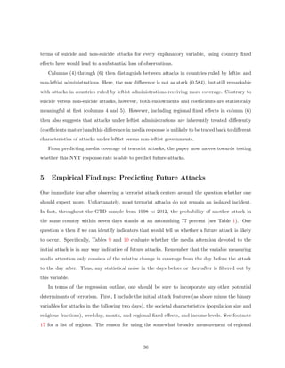 terms of suicide and non-suicide attacks for every explanatory variable, using country ﬁxed
eﬀects here would lead to a substantial loss of observations.
Columns (4) through (6) then distinguish between attacks in countries ruled by leftist and
non-leftist administrations. Here, the raw diﬀerence is not as stark (0.584), but still remarkable
with attacks in countries ruled by leftist administrations receiving more coverage. Contrary to
suicide versus non-suicide attacks, however, both endowments and coeﬃcients are statistically
meaningful at ﬁrst (columns 4 and 5). However, including regional ﬁxed eﬀects in column (6)
then also suggests that attacks under leftist administrations are inherently treated diﬀerently
(coeﬃcients matter) and this diﬀerence in media response is unlikely to be traced back to diﬀerent
characteristics of attacks under leftist versus non-leftist governments.
From predicting media coverage of terrorist attacks, the paper now moves towards testing
whether this NYT response rate is able to predict future attacks.
5 Empirical Findings: Predicting Future Attacks
One immediate fear after observing a terrorist attack centers around the question whether one
should expect more. Unfortunately, most terrorist attacks do not remain an isolated incident.
In fact, throughout the GTD sample from 1998 to 2012, the probability of another attack in
the same country within seven days stands at an astonishing 77 percent (see Table 1). One
question is then if we can identify indicators that would tell us whether a future attack is likely
to occur. Speciﬁcally, Tables 9 and 10 evaluate whether the media attention devoted to the
initial attack is in any way indicative of future attacks. Remember that the variable measuring
media attention only consists of the relative change in coverage from the day before the attack
to the day after. Thus, any statistical noise in the days before or thereafter is ﬁltered out by
this variable.
In terms of the regression outline, one should be sure to incorporate any other potential
determinants of terrorism. First, I include the initial attack features (as above minus the binary
variables for attacks in the following two days), the societal characteristics (population size and
religious fractions), weekday, month, and regional ﬁxed eﬀects, and income levels. See footnote
17 for a list of regions. The reason for using the somewhat broader measurement of regional
36
 